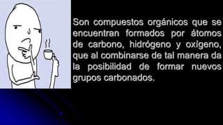 Son compuestos orgánicos que se
encuentran formados por átomos
de carbono, hidrógeno y oxígeno,
que al combinarse de tal manera da
la posibilidad de formar nuevos
grupos carbonados.
 