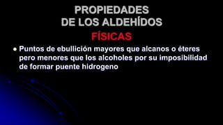 PROPIEDADES
DE LOS ALDEHÍDOS
FÍSICAS
 Puntos de ebullición mayores que alcanos o éteres
pero menores que los alcoholes por su imposibilidad
de formar puente hidrogeno
 