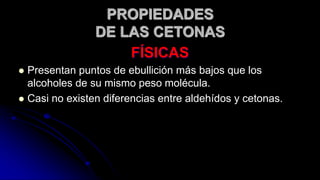 FÍSICAS
 Presentan puntos de ebullición más bajos que los
alcoholes de su mismo peso molécula.
 Casi no existen diferencias entre aldehídos y cetonas.
PROPIEDADES
DE LAS CETONAS
 