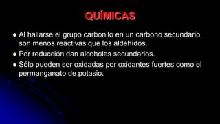 QUÍMICAS
 Al hallarse el grupo carbonilo en un carbono secundario
son menos reactivas que los aldehídos.
 Por reducción dan alcoholes secundarios.
 Sólo pueden ser oxidadas por oxidantes fuertes como el
permanganato de potasio.
 