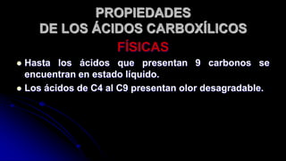 FÍSICAS
 Hasta los ácidos que presentan 9 carbonos se
encuentran en estado líquido.
 Los ácidos de C4 al C9 presentan olor desagradable.
PROPIEDADES
DE LOS ÁCIDOS CARBOXÍLICOS
 