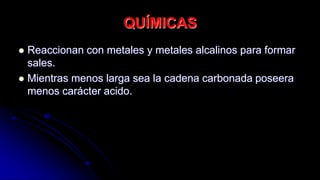 QUÍMICAS
 Reaccionan con metales y metales alcalinos para formar
sales.
 Mientras menos larga sea la cadena carbonada poseera
menos carácter acido.
 