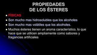  FÍSICAS
 Son mucho mas hidrosolubles que los alcoholes
 Son mucho mas volátiles que los alcoholes.
 Muchos ésteres tienen un aroma característico, lo que
hace que se utilicen ampliamente como sabores y
fragancias artificiales
PROPIEDADES
DE LOS ÉSTERES
 