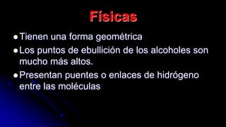 Físicas
 Tienen una forma geométrica
 Los puntos de ebullición de los alcoholes son
mucho más altos.
 Presentan puentes o enlaces de hidrógeno
entre las moléculas
 