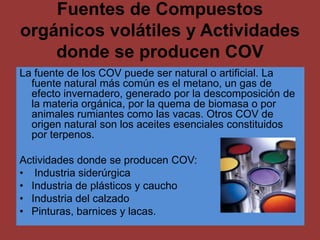 Fuentes de Compuestos
orgánicos volátiles y Actividades
    donde se producen COV
La fuente de los COV puede ser natural o artificial. La
  fuente natural más común es el metano, un gas de
  efecto invernadero, generado por la descomposición de
  la materia orgánica, por la quema de biomasa o por
  animales rumiantes como las vacas. Otros COV de
  origen natural son los aceites esenciales constituidos
  por terpenos.

Actividades donde se producen COV:
• Industria siderúrgica
• Industria de plásticos y caucho
• Industria del calzado
• Pinturas, barnices y lacas.
 