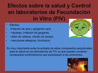 Efectos sobre la salud y Control
    en laboratorios de Fecundación
             in Vitro (FIV)
•   Efectos:
•   -irritación de ojos y garganta,nariz,
•   - náuseas, irritacion de garganta,
•   - dolor de cabeza, vómito de sangre,
•   - reacciones alérgicas, hinchazón.

Es muy importante evitar la entrada de estos compuestos perjudiciales
  para la salud en los laboratorios de FIV ya que pueden contener
  compuestos embriotóxicos que perjudiquen a los embriones.
 