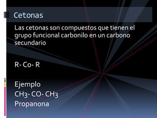 Las cetonas son compuestos que tienen el
grupo funcional carbonilo en un carbono
secundario
R- Co- R
Ejemplo
CH3- CO- CH3
Propanona
Cetonas
 