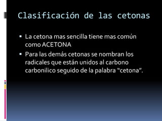 Clasificación de las cetonas
 La cetona mas sencilla tiene mas común
como ACETONA
 Para las demás cetonas se nombran los
radicales que están unidos al carbono
carbonilico seguido de la palabra “cetona”.
 