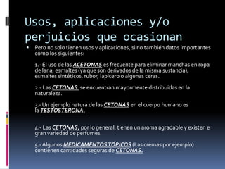 Usos, aplicaciones y/o
perjuicios que ocasionan
 Pero no solo tienen usos y aplicaciones, si no también datos importantes
como los siguientes:
1.- El uso de las ACETONAS es frecuente para eliminar manchas en ropa
de lana, esmaltes (ya que son derivados de la misma sustancia),
esmaltes sintéticos, rubor, lapicero o algunas ceras.
2.- Las CETONAS se encuentran mayormente distribuidas en la
naturaleza.
3.- Un ejemplo natura de las CETONAS en el cuerpo humano es
la TESTOSTERONA.
4.- Las CETONAS, por lo general, tienen un aroma agradable y existen e
gran variedad de perfumes.
5.-Algunos MEDICAMENTOSTÓPICOS (Las cremas por ejemplo)
contienen cantidades seguras de CETONAS.
 