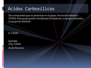 Son compuestos que se presentan en el grupo funcional carboxilo (-
COOH). Este grupo puede considerase formado por un grupo carbonilo y
un grupo de hidroxilo .
R- COOH
Ejemplo:
CH3- COOH
Acido Etanoico
Ácidos Carboxílicos
 