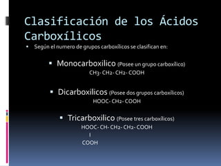 Clasificación de los Ácidos
Carboxílicos
 Según el numero de grupos carboxílicos se clasifican en:
 Monocarboxilico (Posee un grupo carboxílico)
CH3- CH2- CH2- COOH
 Dicarboxilicos (Posee dos grupos carboxílicos)
HOOC- CH2- COOH
 Tricarboxilico (Posee tres carboxílicos)
HOOC- CH- CH2- CH2- COOH
I
COOH
 