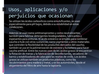 Se utilizan los ácidos carboxílicos como emulsificantes, se usan
especialmente para pH bajos, debido a su estabilidad en estas
condiciones.
Además se usan como antitranspirantes y como neutralizantes,
también para fabricar detergentes biodegradables, lubricantes y
espesantes para pinturas. El ácido esteárico se emplea para combinar
caucho o hule con otras sustancias, como pigmentos u otros materiales
que controlen la flexibilidad de los productos derivados del caucho;
también se usa en la polimerización de estireno y butadieno para hacer
caucho artificial. Entre los nuevos usos de los ácidos grasos se encuentran
la flotación de menas y la fabricación de desinfectantes, secadores de
barniz y estabilizadores de calor para las resinas de vinilo. Los ácidos
grasos se utilizan también en productos plásticos, como los
recubrimientos para madera y metal, y en los automóviles, desde el
alojamiento del filtro de aire hasta la tapicería.
Usos, aplicaciones y/o
perjuicios que ocasionan
 