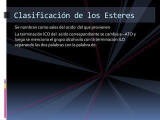 Se nombran como sales del acido del que provienen
La terminación ICO del acido correspondiente se cambia a –ATO y
luego se menciona el grupo alcohixilo con la terminación ILO
separando las dos palabras con la palabra de.
Clasificación de los Esteres
 