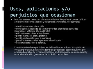 Usos, aplicaciones y/o
perjuicios que ocasionan
 Muchos esteres tienen un olor característico, lo que hace que se utilicen
ampliamente como sabores y fragancias artificiales. Por ejemplo:
* metil butanoato: olor a piña
* metil salicilato (aceite de siempre verde): olor de las pomadas
Germolene y Ralgex (Reino Unido)
* etil metanoato: olor a frambuesa
* pentil etanoato: olor a plátano
* pentil pentanoato: olor a manzana
* pentil butanoato: olor a pera o a albaricoque
* octil etanoato: olor a naranja.
Los esteres también participan en la hidrólisis esterárica: la ruptura de
un Ester por agua. Los esteres también pueden ser descompuestos por
ácidos o bases fuertes. Como resultado, se descomponen en un alcohol y
un ácido carboxílico, o una sal de un ácido carboxílico.
 