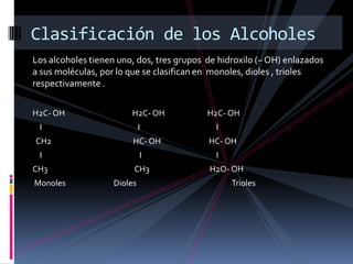 Los alcoholes tienen uno, dos, tres grupos de hidroxilo (– OH) enlazados
a sus moléculas, por lo que se clasifican en monoles, dioles , trioles
respectivamente .
H2C- OH H2C- OH H2C- OH
I I I
CH2 HC- OH HC- OH
I I I
CH3 CH3 H2O- OH
Monoles Dioles Trioles
Clasificación de los Alcoholes
 