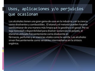 Los alcoholes tienen una gran gama de usos en la industria y en la ciencia
como disolventes y combustibles . El etanol y el metanol pueden hacerse
combustionar de una manera más limpia que la gasolina o el gasoil. Por su
baja toxicidad y disponibilidad para disolver sustancias no polares, el
etanol es utilizado frecuentemente como disolvente en
fármacos, perfumes y en esencias vitales como la vainilla. Los alcoholes
sirven frecuentemente como versátiles intermediarios en la síntesis
orgánica.
Usos, aplicaciones y/o perjuicios
que ocasionan
 