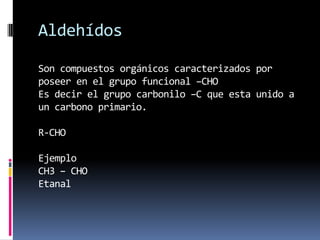 Aldehídos
Son compuestos orgánicos caracterizados por
poseer en el grupo funcional –CHO
Es decir el grupo carbonilo –C que esta unido a
un carbono primario.
R-CHO
Ejemplo
CH3 – CHO
Etanal
 