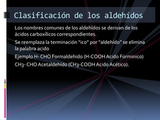 Los nombres comunes de los aldehídos se derivan de los
ácidos carboxílicos correspondientes.
Se reemplaza la terminación “ico” por “aldehído” se elimina
la palabra acido
Ejemplo H- CHO Formaldehido (H-COOHAcido Forminico)
CH3-CHO Acetaldehído (CH3-COOHAcido Acético).
Clasificación de los aldehídos
 
