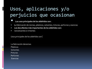 Usos, aplicaciones y/o
perjuicios que ocasionan
 Los usos principales de los aldehídos son:
 La fabricación de resinas, plásticos, solventes, tinturas, perfumes y esencias
 Los dos efectos más importantes de los aldehídos son:
 narcotizantes e irritantes
Usos principales de los aldehídos son:
La fabricación deresinas
Plásticos
Solventes
Pinturas
Perfumes
Esencias
 
