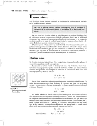 104 PRIMERA PARTE Manifestaciones de la materia
EL ENLACE QUÍMICO
Para facilitar el estudio, entender y predecir las propiedades de los materiales se han idea-
do los modelos de enlace químico.
Decir que un enlace es metálico, covalente o iónico es una forma de manifestar el
modelo que se ha utilizado para explicar las propiedades de un determinado com-
puesto.
De esta forma, por ejemplo, cuando un material conduce la corriente eléctrica al fun-
dir o disolverse en agua, pero no como sólido, lo explicamos al decir que su sólido está
formado por una multitud de iones enlazados. Igualmente, decimos que es un compuesto
covalente cuando no es capaz de conducir la electricidad ya sea como sólido, líquido o di-
suelto. Es decir, no aparenta estar compuesto por iones.
Decíamos que el enlace químico es producto de la atracción electrostática entre las
partículas de carga opuesta que forman los átomos. Entonces, si todos los enlaces tienen
una naturaleza electrostática, ¿por qué unos compuestos sí conducen la electricidad y los
otros no? ¿Qué hay detrás de la clasificación de las sustancias como iónicas, metálicas y
covalentes? ¿No hay un solo modelo que permita explicar las diferencias?
El enlace iónico
En el enlace iónico participan iones. Éstos son partículas cargadas, llamadas cationes si
son positivas y aniones cuando son negativas.
Los cationes se forman cuando un átomo pierde uno o más electrones y el ion resul-
tante tiene una carga positiva igual al número de electrones perdidos. Los metales forman
cationes, principalmente. Dos ejemplos de formación de cationes son: el ion sodio, con
una carga positiva y el calcio, con dos.
Na ⇒ Naϩ
ϩ eϪ
Ca ⇒ Ca2ϩ
ϩ 2 eϪ
Por su parte, los aniones se forman cuando un átomo gana uno o más electrones. Un
anión tiene una carga negativa igual al número de electrones que gana. Los no-metales
forman a menudo aniones. He aquí dos ejemplos: el cloruro, un anión monocargado y el
óxido, uno dicargado.
Cl ϩ eϪ
⇒ ClϪ
O ϩ 2 eϪ
⇒ O2Ϫ
Un enlace iónico es el enlace químico que se forma por la atracción electrostática
neta que existe entre un conjunto de aniones y cationes. La manera más simple de formar
un compuesto iónico es hacer reaccionar un metal con un no-metal. Para que la reacción
ocurra, el metal transfiere uno o más electrones al no-metal. Como ejemplo está el NaCl,
donde el átomo no-metálico, el Cl, adquiere un electrón del átomo metálico, el Na. Sume-
mos las dos reacciones correspondientes. El electrón que sale del sodio es tomado por el
cloro, por lo que no aparecen electrones en la reacción neta inferior:
Na ⇒ Naϩ
ϩ eϪ
Cl ϩ eϪ
⇒ ClϪ
REACCIÓN NETA Na ϩ Cl ⇒ Naϩ
+ ClϪ
Figura 4.11
Estructura cristalina de la
fluorita, CaF2.
F Ca
04-Garritz 22/3/05 05:19 pm Página 104
 