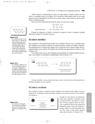 El sodio metálico es una colección de iones sodio y de electrones uniformemente dis-
tribuidos alrededor de esos cationes.
El enlace covalente
Para estudiar el enlace covalente un buen ejemplo es la molécula más simple, la del hi-
drógeno, H2, formada por cuatro partículas cargadas, dos protones positivos y dos electro-
nes negativos.
Cuando los dos átomos de hidrógeno
están muy separados, solamente existe
la atracción entre cada protón y su elec-
trón. No hay ninguna fuerza de atrac-
ción o repulsión entre los dos átomos de
hidrógeno porque están muy alejados y
porque ambos son eléctricamente neu-
tros. Por tanto, no hay enlace químico
entre ambos átomos (ver figura 4.14).
C
A
P
Í
T
U
L
O
1
CAPÍTULO 4 El enlace y los compuestos químicos 105
Ambos átomos se transforman en iones de carga opuesta. Cuando muchos de estos
iones se acomodan como en la figura 4.8, la atracción electrostática entre los de carga
opuesta vence la repulsión de los iones de la misma carga, lo que forma un enlace iónico
fuerte y multidireccional.
En el caso de la formación del óxido de calcio, las reacciones serían:
Ca ⇒ Ca2ϩ
+ 2 eϪ
O ϩ 2 eϪ
⇒ O2Ϫ
REACCIÓN NETA Ca ϩ O ⇒ Ca2ϩ
+ O2Ϫ
Cuando el compuesto se funde o se disuelve en agua, los iones se separan y quedan
libres para conducir la corriente eléctrica.
El enlace metálico
Para conducir la electricidad desde donde ésta se produce hasta la casa, se utilizan alam-
bres metálicos. Los metales conducen la corriente eléctrica cuando son sólidos o líquidos.
Esta propiedad llevó a pensar que algunos de los electrones de los átomos deben estar to-
talmente libres en los metales. El modelo más sencillo para representar un metal es el de
la figura 4.12.
Un modelo como éste no sólo interpreta las propiedades de conductividad de los me-
tales, sino también su ductilidad y maleabilidad (véase la figura 4.13).
C
A
P
Í
T
U
L
O
2
C
A
P
Í
T
U
L
O
3
C
A
P
Í
T
U
L
O
4
I
N
T
R
O
D
U
C
C
I
Ó
N
Figura 4.12
Los metales pueden conce-
birse como un conjunto de
iones positivos que se en-
cuentran ordenadamente
colocados dentro de un
mar de electrones libres.
Existen tantos electrones
como iones, de tal forma
que existe neutralidad eléc-
trica en el conjunto.
ϩ ϩ ϩ ϩ
ϩϩϩϩ
ϩ ϩ ϩ ϩ
Figura 4.13
Los metales se deforman al
sufrir una presión, pero no
se rompen. Simplemente,
los electrones libres se aco-
modan nuevamente alrede-
dor de la nueva conforma-
ción del sistema de iones.
Figura 4.14
Los átomos de hidrógeno
se encuentran muy separa-
dos y no hay fuerzas de
atracción o repulsión entre
ellos.
ϩ ϩ ϩ ϩ ϩ ϩ ϩ ϩ
ϩϩϩϩ
ϩ ϩ ϩ ϩ
ϩ ϩ ϩ ϩ
ϩϩϩϩ
Presión
El metal cambia de forma,
pero no se rompe
átomos de
hidrógeno
lo suficientemente
lejos para no
tener interacción
átomo de H átomo de H
04-Garritz 22/3/05 05:19 pm Página 105
 