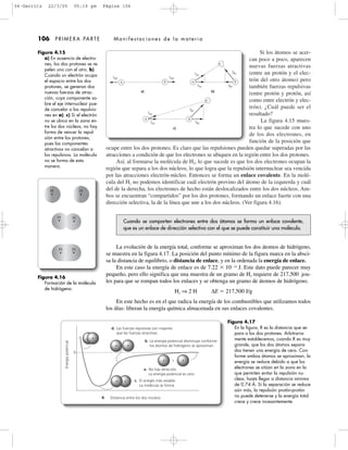Si los átomos se acer-
can poco a poco, aparecen
nuevas fuerzas atractivas
(entre un protón y el elec-
trón del otro átomo) pero
también fuerzas repulsivas
(entre protón y protón, así
como entre electrón y elec-
trón). ¿Cuál puede ser el
resultado?
La figura 4.15 mues-
tra lo que sucede con uno
de los dos electrones, en
función de la posición que
ocupe entre los dos protones. Es claro que las repulsiones pueden quedar superadas por las
atracciones a condición de que los electrones se ubiquen en la región entre los dos protones.
Así, al formarse la molécula de H2, lo que sucede es que los dos electrones ocupan la
región que separa a los dos núcleos, lo que logra que la repulsión internuclear sea vencida
por las atracciones electrón-núcleo. Entonces se forma un enlace covalente. En la molé-
cula del H2 no podemos identificar cuál electrón provino del átomo de la izquierda y cuál
del de la derecha, los electrones de hecho están deslocalizados entre los dos núcleos. Am-
bos se encuentran “compartidos” por los dos protones, formando un enlace fuerte con una
dirección selectiva, la de la línea que une a los dos núcleos. (Ver figura 4.16).
106 PRIMERA PARTE Manifestaciones de la materia
Figura 4.15
a) En ausencia de electro-
nes, los dos protones se re-
pelen uno con el otro. b)
Cuando un electrón ocupa
el espacio entre los dos
protones, se generan dos
nuevas fuerzas de atrac-
ción, cuya componente so-
bre el eje internuclear pue-
de cancelar a las repulsio-
nes en a). c) Si el electrón
no se ubica en la zona en-
tre los dos núcleos, no hay
forma de vencer la repul-
sión entre los protones,
pues las componentes
atractivos no cancelan a
los repulsivos. La molécula
no se forma de esta
manera.
fAB fAB
fBe
fBe
B
B
AA
A
B
eϪ
eϪ
a) b)
fAe´
fAe
fAe
fAe
´
fBe´
fBe
´
c)
Cuando se comparten electrones entre dos átomos se forma un enlace covalente,
que es un enlace de dirección selectiva con el que se puede constituir una molécula.
La evolución de la energía total, conforme se aproximan los dos átomos de hidrógeno,
se muestra en la figura 4.17. La posición del punto mínimo de la figura marca en la absci-
sa la distancia de equilibrio, o distancia de enlace, y en la ordenada la energía de enlace.
En este caso la energía de enlace es de 7.22 ϫ 10Ϫ19
J. Este dato puede parecer muy
pequeño, pero ello significa que una muestra de un gramo de H2 requiere de 217,500 jou-
les para que se rompan todos los enlaces y se obtenga un gramo de átomos de hidrógeno.
H2 ⇒ 2 H ∆E ϭ 217,500 J/g
En este hecho es en el que radica la energía de los combustibles que utilizamos todos
los días: liberan la energía química almacenada en sus enlaces covalentes.
Figura 4.16
Formación de la molécula
de hidrógeno.
H H
H H
H H
d. Las fuerzas repulsivas son mayores
que las fuerzas atractivas.
Energíapotencial
0
b. La energía potencial disminuye conforme
los átomos de hidrógeno se aproximan.
a. No hay atracción.
La energía potencial es cero.
c. El arreglo más estable.
La molécula se forma.
R Distancia entre los dos núcleos
ϩ
Figura 4.16
Formación de la molécula
de hidrógeno.
Figura 4.17
En la figura, R es la distancia que se-
para a los dos protones. Arbitraria-
mente establecemos, cuando R es muy
grande, que los dos átomos separa-
dos tienen una energía de cero. Con-
forme ambos átomos se aproximan, la
energía se reduce debido a que los
electrones se sitúan en la zona en la
que permiten evitar la repulsión nu-
clear, hasta llegar a distancia mínima
de 0.74 Å. Si la separación se reduce
aún más, la repulsión protón-protón
no puede detenerse y la energía total
crece y crece incesantemente.
04-Garritz 22/3/05 05:19 pm Página 106
 