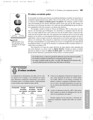 A continuación te presentamos una tabla con los valo-
res relativos de la energía y de la distancia de enlace
para diferentes compuestos moleculares con enlaces
covalentes puros o covalentes polares. Arbitrariamente
se han tomado como unidad los datos del H2.
1. Coloca en un diagrama cartesiano de energía de en-
lace contra distancia de enlace los valores dados
en la tabla. Observa si los enlaces covalentes no
polares o polares se agrupan en diferentes zonas o
no es el caso. ¿Se puede generalizar con estos da-
tos un criterio para determinar la característica del
enlace?
2. ¿Cuál es la diferencia entre H2 y HCl? ¿Qué efecto
tiene sustituir un átomo de hidrógeno por uno de
cloro en los parámetros de enlace?
Formen equipos de tres personas y discutan sus
respectivas respuestas. Saquen entre todos sus conclu-
siones.
C
A
P
Í
T
U
L
O
1
CAPÍTULO 4 El enlace y los compuestos químicos 107
El enlace covalente polar
Si son iguales los átomos que forman una molécula diatómica covalente, los electrones se
comparten equitativamente entre ambos. Tal es el caso del H2, el N2 o el O2. Estos enlaces
se conocen como enlaces covalentes puros o no polares. Sin embargo, cuando la molé-
cula está formada por dos átomos diferentes puede ocurrir que uno de ellos atraiga con
más fuerza a los electrones de enlace. Así, existe una alta probabilidad de que los electro-
nes compartidos estén más cercanos a ese átomo más atractivo.
Por ejemplo, cuando se forma el cloruro de hidrógeno, HCl, el cloro atrae con más
fuerza a los electrones que el hidrógeno. Los electrones se comparten entre los dos áto-
mos, no se han cedido de uno a otro como en el caso de un enlace iónico. A pesar de ello,
como uno de los átomos atrae más a los electrones esto resulta en un leve exceso de carga
negativa en ese átomo y en una pequeña deficiencia de carga eléctrica negativa (lo que es
equivalente a tener un ligero exceso de carga positiva) en el átomo que atrae con menos
fuerza a los electrones. Esta situación se representa con la letra griega delta (δ) seguida
del signo correspondiente a la carga eléctrica en exceso. La δ representa una carga parcial
de magnitud menor a la carga de un electrón. La molécula de HCl se puede entonces es-
cribir como en la figura 4.18.
Esta situación, en la que dos cargas eléctricas de signo opuesto están separadas por
una cierta distancia, se conoce como un dipolo eléctrico. Cuando un enlace covalente
presenta un dipolo se forma un enlace covalente polar. Las moléculas que están forma-
das por átomos diferentes, generalmente forman enlaces covalentes polares.
C
A
P
Í
T
U
L
O
2
C
A
P
Í
T
U
L
O
3
C
A
P
Í
T
U
L
O
4
I
N
T
R
O
D
U
C
C
I
Ó
N
Figura 4.18
Moléculas de H2, Cl2 y
HCl, esta última con la
representación de cargas
parciales.
• En el enlace iónico un átomo ha ganado los electrones que el otro átomo ha perdido.
• En el enlace covalente, los electrones se comparten entre los átomos.
• Un enlace covalente puede ser polar o no polar. Ello depende de la atracción rela-
tiva de los electrones por los átomos que intervienen en el enlace.
EN EQUIPO:
El enlace covalente
Compuesto Energía Distancia Caracterís-
de enlace de enlace tica del
con relación con relación enlace
al H2 al H2
H2 1 1 electrones
F2 0.36 1.92 compartidos
O2 1.15 1.64 equitativamente
N2 2.18 1.49
HF 1.32 1.24 electrones
HCl 1 1.72 compartidos
HI 0.69 2.16 desigualmente
Densidad del
electrón más baja
Densidad del
electrón más alta
␦ ϩ
H2
Cl2
HCl
␦ Ϫ
04-Garritz 22/3/05 05:19 pm Página 107
 