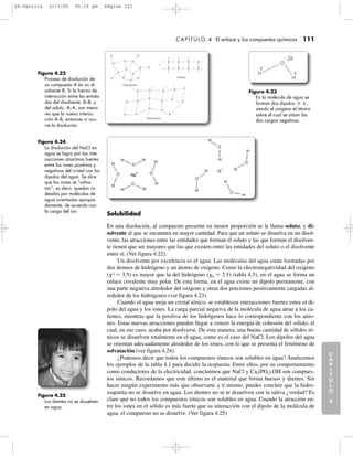 C
A
P
Í
T
U
L
O
1
CAPÍTULO 4 El enlace y los compuestos químicos 111
Solubilidad
En una disolución, al compuesto presente en menor proporción se le llama soluto, y di-
solvente al que se encuentra en mayor cantidad. Para que un soluto se disuelva en un disol-
vente, las atracciones entre las entidades que forman el soluto y las que forman el disolven-
te tienen que ser mayores que las que existen entre las entidades del soluto o el disolvente
entre sí. (Ver figura 4.22).
Un disolvente por excelencia es el agua. Las moléculas del agua están formadas por
dos átomos de hidrógeno y un átomo de oxígeno. Como la electronegatividad del oxígeno
(␹O
ϭ 3.5) es mayor que la del hidrógeno (␹H ϭ 2.1) (tabla 4.5), en el agua se forma un
enlace covalente muy polar. De esta forma, en el agua existe un dipolo permanente, con
una parte negativa alrededor del oxígeno y otras dos porciones positivamente cargadas al-
rededor de los hidrógenos (ver figura 4.23).
Cuando el agua moja un cristal iónico, se establecen interacciones fuertes entre el di-
polo del agua y los iones. La carga parcial negativa de la molécula de agua atrae a los ca-
tiones, mientras que la positiva de los hidrógenos hace lo correspondiente con los anio-
nes. Estas nuevas atracciones pueden llegar a vencer la energía de cohesión del sólido, el
cual, en ese caso, acaba por disolverse. De esta manera, una buena cantidad de sólidos ió-
nicos se disuelven totalmente en el agua, como es el caso del NaCl. Los dipolos del agua
se orientan adecuadamente alrededor de los iones, con lo que se presenta el fenómeno de
solvatación (ver figura 4.24).
¿Podemos decir que todos los compuestos iónicos son solubles en agua? Analicemos
los ejemplos de la tabla 4.1 para decidir la respuesta. Entre ellos, por su comportamiento
como conductores de la electricidad, concluimos que NaCl y Ca5(PO4)3OH son compues-
tos iónicos. Recordamos que este último es el material que forma huesos y dientes. Sin
hacer ningún experimento más que observarte a ti mismo, puedes concluir que la hidro-
xiapatita no se disuelve en agua. Los dientes no se te disuelven con la saliva ¿verdad? Es
claro que no todos los compuestos iónicos son solubles en agua. Cuando la atracción en-
tre los iones en el sólido es más fuerte que su interacción con el dipolo de la molécula de
agua, el compuesto no se disuelve. (Ver figura 4.25)
C
A
P
Í
T
U
L
O
2
C
A
P
Í
T
U
L
O
3
C
A
P
Í
T
U
L
O
4
I
N
T
R
O
D
U
C
C
I
Ó
N
Figura 4.22
Proceso de disolución de
un compuesto A en un di-
solvente B. Si la fuerza de
interacción entre las entida-
des del disolvente, B–B, y
del soluto, A–A, son meno-
res que la nueva interac-
ción A–B, entonces sí ocu-
rre la disolución.
A
A A
A
AA
A
A
A
A A
A
A
A
A
A
A
A
A
A
A
AA
A
A
B B B B
BBBB
ϩ
Disolvente
Soluto
B
B
B
B
B
Disolución
Figura 4.23
En la molécula de agua se
forman dos dipolos: ␦ϩ
␦Ϫ
,
siendo el oxígeno el átomo
sobre el cual se sitúan las
dos cargas negativas.
H
␦
ϩ
H
␦
ϩ
Ϫ2␦Ϫ
O
Figura 4.24
La disolución del NaCl en
agua se logra por las inte-
racciones atractivas fuertes
entre los iones positivos y
negativos del cristal con los
dipolos del agua. Se dice
que los iones se “solva-
tan”, es decir, quedan ro-
deados por moléculas de
agua orientadas apropia-
damente, de acuerdo con
la carga del ion.
Figura 4.25
Los dientes no se disuelven
en agua.
04-Garritz 22/3/05 05:19 pm Página 111
 