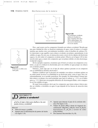 112 PRIMERA PARTE Manifestaciones de la materia
Pero, ¿qué ocurre con los compuestos formados por enlaces covalentes? Resulta que
una gran cantidad de ellos se disuelven totalmente en agua, como el azúcar o el etanol,
mientras que muchos otros son totalmente insolubles, como el disulfuro de carbono, CS2.
Lo interesante es que aquéllos cuyos enlaces covalentes son polares, generalmente sí son
solubles en agua. En este caso, la interacción ocurre a través de los dipolos del disolvente
(agua) y los del soluto (el compuesto covalente polar). Observa en la figura 4.26 la inte-
racción entre agua y etanol, dos compuestos que son polares debido a la alta electronega-
tividad del oxígeno.
De los ejemplos expuestos, resumimos que el fenol y el azúcar son compuestos cova-
lentes, ya que no conducen la electricidad, pero son solubles en agua porque sus enlaces
son covalentes polares.
Entonces, ¿tiene algo que ver el tipo de enlace químico presente en un compuesto
con su solubilidad en distintos disolventes?
Podemos establecer que la presencia de entidades con enlaces covalentes polares en
un sólido puede favorecer su solubilidad en un disolvente polar, como el agua. Pero, de-
safortunadamente, no es posible generalizar. Por ejemplo, los hidrocarburos forman tam-
bién enlaces covalentes con cierta polaridad, pues para el carbono ␹C ϭ2.5 y en el hidró-
geno ␹H ϭ2.1. Quizá por esta pequeña diferencia de electronegatividades, estos compues-
tos no son solubles en agua.
De igual forma podemos decir que los compuestos que tienen enlaces iónicos pue-
den ser solubles o insolubles en agua, lo que depende de las fuerzas de atracción entre
sus iones.
Figura 4.26
Los compuestos covalentes
polares se disuelven en
agua. Esquema de la diso-
lución metanol-agua, don-
de se ve la interacción en-
tre los dos dipolos.
Figura 4.27
El fenol es un sólido cova-
lente polar.
H
H
H
H
H
H
ϩ
O
O
O
CH3
CH
3
CH3
CH3 HO
␦Ϫ ␦ϩ
CH3 HO
␦Ϫ ␦ϩ
CH3 HO
␦Ϫ ␦ϩ
Metanol
Agua
H
O
O
O
O
O
H
H
H
H
H
H
Disolución metanol-agua
H
O
␦
ϩ
␦
Ϫ
Material
• Tubos de ensayo y gradilla.
• Aparato para la determinación de puntos de fusión
(ver figura 1.10).
• Aparato para detectar el paso de la corriente eléc-
trica (Ver figura 2.33).
• Yoduro de plomo [PbI2]; nitrato de magnesio he-
xahidratado [Mg(NO3)2ؒ6H2O]; fenol [C6H6O];
benzofenona [C13H10O] y acetato de sodio
[CH3COONa].
• Dos muestras desconocidas (A y B).
DESCÚBRELO TÚ:
¿Iónico o covalente?
¿Cuál es el mejor criterio para clasificar a los com-
puestos iónicos y covalentes?
04-Garritz 22/3/05 05:19 pm Página 112
 