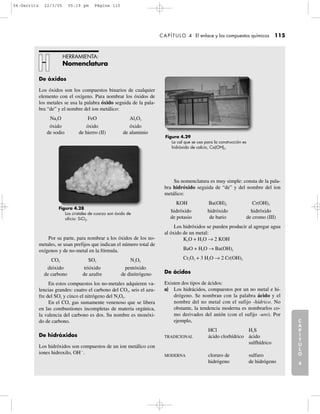 De óxidos
Los óxidos son los compuestos binarios de cualquier
elemento con el oxígeno. Para nombrar los óxidos de
los metales se usa la palabra óxido seguida de la pala-
bra “de” y el nombre del ion metálico:
Na2O FeO Al2O3
óxido óxido óxido
de sodio de hierro (II) de aluminio
Por su parte, para nombrar a los óxidos de los no-
metales, se usan prefijos que indican el número total de
oxígenos y de no-metal en la fórmula.
CO2 SO3 N2O5
dióxido trióxido pentóxido
de carbono de azufre de dinitrógeno
En estos compuestos los no-metales adquieren va-
lencias grandes: cuatro el carbono del CO2, seis el azu-
fre del SO3 y cinco el nitrógeno del N2O5.
En el CO, gas sumamente venenoso que se libera
en las combustiones incompletas de materia orgánica,
la valencia del carbono es dos. Su nombre es monóxi-
do de carbono.
De hidróxidos
Los hidróxidos son compuestos de un ion metálico con
iones hidroxilo, OHϪ
.
Su nomenclatura es muy simple: consta de la pala-
bra hidróxido seguida de “de” y del nombre del ion
metálico:
KOH Ba(OH)2 Cr(OH)3
hidróxido hidróxido hidróxido
de potasio de bario de cromo (III)
Los hidróxidos se pueden producir al agregar agua
al óxido de un metal:
K2O + H2O → 2 KOH
BaO + H2O → Ba(OH)2
Cr2O3 + 3 H2O → 2 Cr(OH)3
De ácidos
Existen dos tipos de ácidos:
a) Los hidrácidos, compuestos por un no metal e hi-
drógeno. Se nombran con la palabra ácido y el
nombre del no metal con el sufijo -hídrico. No
obstante, la tendencia moderna es nombrarlos co-
mo derivados del anión (con el sufijo -uro). Por
ejemplo,
HCl H2S
TRADICIONAL ácido clorhídrico ácido
sulfhídrico
MODERNA cloruro de sulfuro
hidrógeno de hidrógeno
C
A
P
Í
T
U
L
O
1
CAPÍTULO 4 El enlace y los compuestos químicos 115
C
A
P
Í
T
U
L
O
2
C
A
P
Í
T
U
L
O
3
C
A
P
Í
T
U
L
O
4
I
N
T
R
O
D
U
C
C
I
Ó
N
HERRAMIENTA:
Nomenclatura
Figura 4.28
Los cristales de cuarzo son óxido de
silicio: SiO2.
Figura 4.29
La cal que se usa para la construcción es
hidróxido de calcio, Ca(OH)2.
04-Garritz 22/3/05 05:19 pm Página 115
 