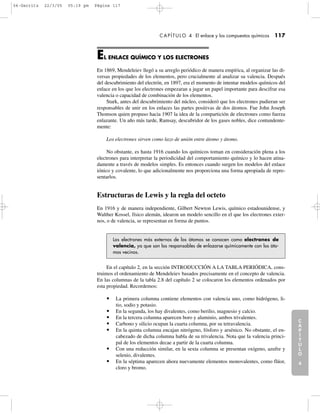 C
A
P
Í
T
U
L
O
1
CAPÍTULO 4 El enlace y los compuestos químicos 117
EL ENLACE QUÍMICO Y LOS ELECTRONES
En 1869, Mendeleiev llegó a su arreglo periódico de manera empírica, al organizar las di-
versas propiedades de los elementos, pero crucialmente al analizar su valencia. Después
del descubrimiento del electrón, en 1897, era el momento de intentar modelos químicos del
enlace en los que los electrones empezaran a jugar un papel importante para descifrar esa
valencia o capacidad de combinación de los elementos.
Stark, antes del descubrimiento del núcleo, consideró que los electrones pudieran ser
responsables de unir en los enlaces las partes positivas de dos átomos. Fue John Joseph
Thomson quien propuso hacia 1907 la idea de la compartición de electrones como fuerza
enlazante. Un año más tarde, Ramsay, descubridor de los gases nobles, dice contundente-
mente:
Los electrones sirven como lazo de unión entre átomo y átomo.
No obstante, es hasta 1916 cuando los químicos toman en consideración plena a los
electrones para interpretar la periodicidad del comportamiento químico y lo hacen atina-
damente a través de modelos simples. Es entonces cuando surgen los modelos del enlace
iónico y covalente, lo que adicionalmente nos proporciona una forma apropiada de repre-
sentarlos.
Estructuras de Lewis y la regla del octeto
En 1916 y de manera independiente, Gilbert Newton Lewis, químico estadounidense, y
Walther Kossel, físico alemán, idearon un modelo sencillo en el que los electrones exter-
nos, o de valencia, se representan en forma de puntos.
C
A
P
Í
T
U
L
O
2
C
A
P
Í
T
U
L
O
3
C
A
P
Í
T
U
L
O
4
I
N
T
R
O
D
U
C
C
I
Ó
N
Los electrones más externos de los átomos se conocen como electrones de
valencia, ya que son los responsables de enlazarse químicamente con los áto-
mos vecinos.
En el capítulo 2, en la sección INTRODUCCIÓN A LA TABLA PERIÓDICA, cons-
truimos el ordenamiento de Mendeleiev basados precisamente en el concepto de valencia.
En las columnas de la tabla 2.8 del capítulo 2 se colocaron los elementos ordenados por
esta propiedad. Recordemos:
• La primera columna contiene elementos con valencia uno, como hidrógeno, li-
tio, sodio y potasio.
• En la segunda, los hay divalentes, como berilio, magnesio y calcio.
• En la tercera columna aparecen boro y aluminio, ambos trivalentes.
• Carbono y silicio ocupan la cuarta columna, por su tetravalencia.
• En la quinta columna encajan nitrógeno, fósforo y arsénico. No obstante, el en-
cabezado de dicha columna habla de su trivalencia. Nota que la valencia princi-
pal de los elementos decae a partir de la cuarta columna.
• Con una reducción similar, en la sexta columna se presentan oxígeno, azufre y
selenio, divalentes.
• En la séptima aparecen ahora nuevamente elementos monovalentes, como flúor,
cloro y bromo.
04-Garritz 22/3/05 05:19 pm Página 117
 