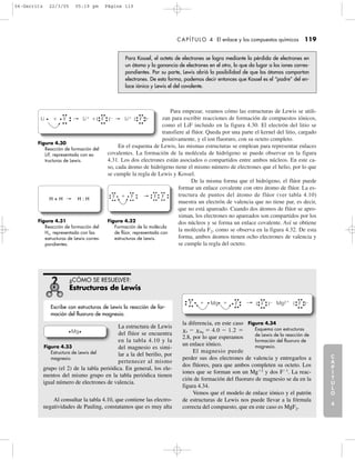 Para empezar, veamos cómo las estructuras de Lewis se utili-
zan para escribir reacciones de formación de compuestos iónicos,
como el LiF incluido en la figura 4.30. El electrón del litio se
transfiere al flúor. Queda por una parte el kernel del litio, cargado
positivamente, y el ion fluoruro, con su octeto completo.
En el esquema de Lewis, las mismas estructuras se emplean para representar enlaces
covalentes. La formación de la molécula de hidrógeno se puede observar en la figura
4.31. Los dos electrones están asociados o compartidos entre ambos núcleos. En este ca-
so, cada átomo de hidrógeno tiene el mismo número de electrones que el helio, por lo que
se cumple la regla de Lewis y Kossel.
De la misma forma que el hidrógeno, el flúor puede
formar un enlace covalente con otro átomo de flúor. La es-
tructura de puntos del átomo de flúor (ver tabla 4.10)
muestra un electrón de valencia que no tiene par, es decir,
que no está apareado. Cuando dos átomos de flúor se apro-
ximan, los electrones no apareados son compartidos por los
dos núcleos y se forma un enlace covalente. Así se obtiene
la molécula F2, como se observa en la figura 4.32. De esta
forma, ambos átomos tienen ocho electrones de valencia y
se cumple la regla del octeto.
La estructura de Lewis
del flúor se encuentra
en la tabla 4.10 y la
del magnesio es simi-
lar a la del berilio, por
pertenecer al mismo
grupo (el 2) de la tabla periódica. En general, los ele-
mentos del mismo grupo en la tabla periódica tienen
igual número de electrones de valencia.
Al consultar la tabla 4.10, que contiene las electro-
negatividades de Pauling, constatamos que es muy alta
la diferencia, en este caso
␹F Ϫ ␹Mg ϭ 4.0 Ϫ 1.2 ϭ
2.8, por lo que esperamos
un enlace iónico.
El magnesio puede
perder sus dos electrones de valencia y entregarlos a
dos flúores, para que ambos completen su octeto. Los
iones que se forman son un Mgϩ2
y dos FϪ1
. La reac-
ción de formación del fluoruro de magnesio se da en la
figura 4.34.
Vemos que el modelo de enlace iónico y el patrón
de estructuras de Lewis nos puede llevar a la fórmula
correcta del compuesto, que en este caso es MgF2.
¿CÓMO SE RESUELVE?:
Estructuras de Lewis
C
A
P
Í
T
U
L
O
1
CAPÍTULO 4 El enlace y los compuestos químicos 119
C
A
P
Í
T
U
L
O
2
C
A
P
Í
T
U
L
O
3
C
A
P
Í
T
U
L
O
4
I
N
T
R
O
D
U
C
C
I
Ó
N
Para Kossel, el octeto de electrones se logra mediante la pérdida de electrones en
un átomo y la ganancia de electrones en el otro, lo que da lugar a los iones corres-
pondientes. Por su parte, Lewis abrió la posibilidad de que los átomos compartan
electrones. De esta forma, podemos decir entonces que Kossel es el “padre” del en-
lace iónico y Lewis el del covalente.
Figura 4.30
Reacción de formación del
LiF, representada con es-
tructuras de Lewis.
Li LiϩLiϩF F Fϩ ϩ Ϫ Ϫ[ ] [ ]
Figura 4.32
Formación de la molécula
de flúor, representada con
estructuras de Lewis.
Figura 4.31
Reacción de formación del
H2, representada con las
estructuras de Lewis corres-
pondientes.
H + H H : H F F F Fϩ
Figura 4.34
Esquema con estructuras
de Lewis de la reacción de
formación del fluoruro de
magnesio.
F F F Fϩ ϩ Ϫ Ϫ[ ] [ ]Mg Mg2ϩ
Escribe con estructuras de Lewis la reacción de for-
mación del fluoruro de magnesio.
Figura 4.33
Estructura de Lewis del
magnesio.
Mg
04-Garritz 22/3/05 05:19 pm Página 119
 