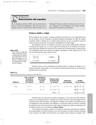 C
A
P
Í
T
U
L
O
1
CAPÍTULO 4 El enlace y los compuestos químicos 121
Enlaces doble y triple
En la formación de un enlace covalente participan electrones que son compartidos entre
los dos átomos. Con las estructuras de puntos podemos determinar los tipos de enlaces
(sencillos, dobles o triples) que se forman, bajo la premisa de que se cumple la regla del
octeto. Hay que aclarar que, en ocasiones, el problema no resulta simple.
Para empezar, observa en la figura 4.35 cómo con un enlace doble puede explicarse
la molécula de oxígeno, O2, y con uno triple la de nitrógeno, N2. Corrobora en las estruc-
turas dadas que alrededor de cada uno de los átomos hay ocho electrones. Cuatro de ellos
son compartidos por los dos átomos de oxígeno, formando un enlace doble en el O2. Son
seis los electrones del enlace triple en el N2.
C
A
P
Í
T
U
L
O
2
C
A
P
Í
T
U
L
O
3
C
A
P
Í
T
U
L
O
4
I
N
T
R
O
D
U
C
C
I
Ó
N
En el compuesto anterior, CHCl3, hay un átomo de car-
bono y un átomo de hidrógeno. ¿Por qué crees que se
decidió colocar al carbono como átomo central y no al
hidrógeno? Intenta escribir la estructura de Lewis de
este compuesto con el hidrógeno como átomo central
para tratar de encontrar una respuesta.
TE TOCA A TI:
Determinación del esqueleto
Figura 4.35
Para satisfacer la regla del
octeto, se propone un enla-
ce doble (de cuatro electro-
nes compartidos) en la mo-
lécula de oxígeno y uno tri-
ple (con seis electrones que
se comparten) en la molé-
cula de nitrógeno.
NNOO
O2, oxígeno N2, nitrógeno
Tomemos ahora el caso del dióxido de carbono (CO2) y tratemos de dibujar su es-
tructura de puntos. En la tabla 4.12 se resumen la información necesaria y las estructuras
posibles para esta molécula.
Tabla 4.12
Determinación de la estructura de puntos del CO2.
Tipo y número Electrones
de átomos de valencia Número total
que forman de cada de electrones Estructura Arreglo
Molécula la molécula átomo de valencia del esqueleto de los puntos
CO2 C ϭ 1 C ϭ 4 C ϭ1 ϫ 4 ϭ.4 a)
O ϭ 2 O ϭ 6 O ϭ 2 x 6 ϭ.12 b)
TOTAL ϭ.16 c)
Si observamos las estructuras de puntos indicadas con los incisos a) y b), podemos
notar que en ninguna de ellas se cumple con la regla del octeto. En la a) ninguno de los
oxígenos tienen ocho electrones a su alrededor, mientras que en la b) es el carbono el que
no completa los ocho electrones. Sin embargo, en el inciso c) todos los átomos satisfacen
la regla del octeto. En esta estructura, cada oxígeno comparte dos pares de electrones con
el carbono. En este caso se forman dos enlaces dobles.
A los enlaces (las parejas, cuartetas o sextetas de electrones enlazantes) se acostum-
bran representarlos en forma de líneas rectas. De esta forma, un enlace sencillo se plasma
como una línea, uno doble como dos líneas y uno triple como tres líneas (ver figura 4.36).
O C O
O C O
O C O
O C O
04-Garritz 22/3/05 05:19 pm Página 121
 