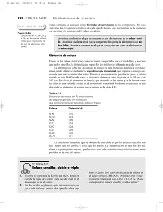 122 PRIMERA PARTE Manifestaciones de la materia
Estas fórmulas se conocen como fórmulas desarrolladas de los compuestos. No sólo
muestran las proporciones relativas de cada tipo de átomo, sino la estructura de la molécula
en cuestión y la naturaleza del enlace covalente.
Figura 4.36
Estructuras del H2, el CO2 y
el N2, en las que se utilizan
líneas para representar ca-
da par de electrones enla-
zantes.
H H O C O N N
Un enlace covalente en el que se comparte un par de electrones es un enlace senci-
llo. Un enlace covalente en el que se comparten dos pares de electrones es un en-
lace doble. Un enlace covalente en el que se comparten tres pares de electrones es
un enlace triple.
Distancia de enlace
Como en los enlaces triples hay más electrones compartidos que en los dobles, y en éstos
que en los sencillos, la distancia que separa los dos núcleos es diferente en cada caso.
La información sobre las distancias de enlace en una molécula diatómica o poliató-
mica puede obtenerse mediante la espectroscopía rotacional, que registra la energía ne-
cesaria para que las moléculas roten. Piensa en una mancuerna para hacer pesas y estima
cuando es más fácil hacerla rotar, si cuando la distancia entre las pesas es de 10 cm o de
100 cm. En efecto, el momento de inercia, que depende de las masas y de la distancia en-
tre ellas, es una variable crucial en el movimiento rotacional. Mediante esta técnica se han
obtenido las distancias de enlace que se reúnen en la tabla 4.13.
Tabla 4.13
Distancias de enlace (en Å) entre átomos
del segundo período, en moléculas
que contienen enlaces sencillos, dobles y triples.
Enlace Distancia (Å)
N–N 1.45
N=N 1.23
N≡N 1.09
C–C 1.54
C=C 1.34
C≡C 1.20
O–O 1.48
O=O 1.21
La conclusión inmediata que se obtiene de esta tabla es que los enlaces sencillos son
más largos que los dobles, y éstos que los triples. La interpretación es que los dos nú-
cleos, cargados positivamente, pueden acercarse más cuando existen más electrones com-
partidos en la zona del enlace.
1. Escribe la estructura de Lewis del HCN. Toma en
cuenta la regla del octeto para decidir cuál es el
átomo que va en el centro.
2. En los ácidos orgánicos, que introduciremos un
poco más adelante, existen dos tipos de enlace car-
bono-oxígeno. Los datos de distancia de enlace en
el ácido fórmico, HCOOH, obtenidos por espec-
troscopía rotacional son 1.202 y 1.343 Å. ¿Cuál
corresponde al enlace sencillo y cuál al doble?
TE TOCA A TI:
Enlace sencillo, doble o triple
04-Garritz 22/3/05 05:19 pm Página 122
 