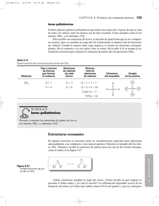 C
A
P
Í
T
U
L
O
1
CAPÍTULO 4 El enlace y los compuestos químicos 123
Iones poliatómicos
Existen especies químicas poliatómicas que tienen una carga neta. A pesar de que se trata
de iones, los enlaces entre los átomos son de tipo covalente. Como ejemplos están el ion
amonio, NH4
ϩ
, y el carbonato, CO3
2Ϫ
.
Para escribir sus estructuras de Lewis se procede de igual forma que en los compues-
tos neutros, pero se considera la carga del ion al determinar el número total de electrones
de valencia. Cuando la especie tiene carga negativa, se suman los electrones correspon-
dientes. Por el contrario, si es un catión, éstos se restan. En la tabla 4.14 se resume la in-
formación necesaria para construir la estructura de puntos del ion perclorato, ClO4
Ϫ
.
C
A
P
Í
T
U
L
O
2
C
A
P
Í
T
U
L
O
3
C
A
P
Í
T
U
L
O
4
I
N
T
R
O
D
U
C
C
I
Ó
N
Tabla 4.14
Determinación de la estructura de puntos del ClO4
Ϫ
.
Tipo y número Electrones Número
de átomos de valencia total de
que forman de cada electrones Estructura Arreglo
Molécula la molécula átomo de valencia del esqueleto de los puntos
ClO4
Ϫ
Cl ϭ 1 Cl ϭ 7 Cl ϭ 1 ϫ 7 ϭ.7
O ϭ 4 O ϭ 6 O ϭ 4 ϫ 6 ϭ.24
Carga ion ϭ.1Ϫ
TOTAL ϭ.32
Procede a construir las estructuras de puntos de los io-
nes amonio, NH4
+
, y carbonato, CO3
2Ϫ
.
TE TOCA A TI:
Iones poliatómicos
Estructuras resonantes
En algunas ocasiones es necesario entrar en consideraciones especiales para representar
adecuadamente a un compuesto o una especie química. Tomemos el ejemplo del ion nitri-
to, NO2
Ϫ
. Podemos escribir la estructura de puntos para este ion de dos formas distintas,
como se indica en la figura 4.37.
Figura 4.37
Posibles estructuras de pun-
tos del ion NOϪ
2.
N N
O OO OϪ Ϫ
Ambas estructuras cumplen la regla del octeto. ¿Cómo decidir en qué oxígeno se
presenta el doble enlace y en cuál el sencillo? La información disponible acerca de las
distancias de enlace nos indica que ambos enlaces N–O son iguales, y que no correspon-
O
O
O Cl O
O
O
O Cl O
04-Garritz 22/3/05 05:19 pm Página 123
 