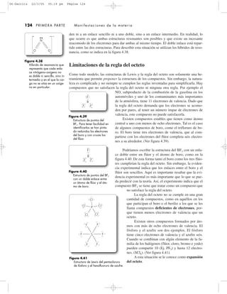 den ni a un enlace sencillo ni a uno doble, sino a un enlace intermedio. En realidad, lo
que ocurre es que ambas estructuras resonantes son posibles y que existe un incesante
reacomodo de los electrones para dar ambas al mismo tiempo. El doble enlace está repar-
tido entre las dos estructuras. Para describir esta situación se utilizan los híbridos de reso-
nancia, como se indica en la figura 4.38.
Limitaciones de la regla del octeto
Como todo modelo, las estructuras de Lewis y la regla del octeto son solamente una he-
rramienta que permite proponer la estructura de los compuestos. Sin embargo, la natura-
leza es complicada y no siempre se cumplen las reglas inventadas para simplificarla. Hay
compuestos que no satisfacen la regla del octeto ni ninguna otra regla. Por ejemplo el
NO, subproducto de la combustión de la gasolina en los
automóviles y uno de los contaminantes más importantes
de la atmósfera, tiene 11 electrones de valencia. Dado que
la regla del octeto demanda que los electrones se acomo-
den por pares, al tener un número impar de electrones de
valencia, este compuesto no puede satisfacerla.
Existen compuestos estables que tienen como átomo
central a uno con menos de ocho electrones. Tal es el caso
de algunos compuestos de boro, como el trifloruro de bo-
ro. El boro tiene tres electrones de valencia, que al com-
partirse con los electrones del flúor completa seis electro-
nes a su alrededor. (Ver figura 4.39).
Podríamos escribir la estructura del BF3 con un enla-
ce doble entre un flúor y el átomo de boro, como en la
figura 4.40. De esta forma tanto el boro como los tres flúo-
res cumplirían la regla del octeto. Sin embargo, la eviden-
cia experimental indica que los enlaces entre el boro y el
flúor son sencillos. Aquí es importante resaltar que la evi-
dencia experimental es más importante que lo que se pue-
da predecir con la teoría. Así, el experimento indica que el
compuesto BF3 se tiene que tratar como un compuesto que
no satisface la regla del octeto.
La regla del octeto no se cumple en una gran
cantidad de compuestos, como en aquéllos en los
que participan el boro o el berilio a los que se les
llama compuestos deficientes de electrones, por-
que tienen menos electrones de valencia que un
octeto.
Existen otros compuestos formados por áto-
mos con más de ocho electrones de valencia. El
fósforo y el azufre son dos ejemplos. El fósforo
tiene cinco electrones de valencia y el azufre seis.
Cuando se combinan con algún elemento de la fa-
milia de los halógenos (flúor, cloro, bromo e yodo)
pueden compartir 10 (Ej. PF5) y hasta 12 electro-
nes. (SCl6). (Ver figura 4.41).
A esta situación se le conoce como expansión
del octeto.
124 PRIMERA PARTE Manifestaciones de la materia
Figura 4.38
Híbrido de resonancia que
representa que cada enla-
ce nitrógeno–oxígeno no
es doble ni sencillo, sino in-
termedio y en el que la car-
ga no se sitúa en un oxíge-
no en particular.
N
OO
Ϫ
Figura 4.41
Estructura de Lewis del pentacloruro
de fósforo y el hexafluoruro de azufre.
Cl Cl
ClCl
Cl
F
F
F
F
F
F
P
S
Figura 4.39
Estructura de puntos del
BF3. Para tener facilidad en
identificarlos se han pinta-
do redondos los electrones
del boro y con cruces los
del flúor.
F
F
B
F
Figura 4.40
Estructura de puntos del BF3
con un doble enlace entre
un átomo de flúor y el áto-
mo de boro.
F
F
B
F
04-Garritz 22/3/05 05:19 pm Página 124
 