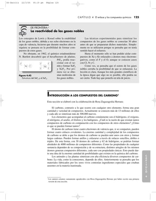 Los conceptos de Lewis y Kossel sobre la estabilidad
de los gases nobles, debida a sus ocho electrones en la
capa de valencia, hicieron que durante muchos años ni
siquiera se pensara en la posibilidad de formar com-
puestos de estos gases.
No obstante, en 1962, el químico estadounidense
N. Bartlett descubrió que el hexafluoruro de platino,
PtF6, podía reac-
cionar con el xe-
nón y formar XeF4
y XeF2. Por pri-
mera vez se obte-
nían moléculas de
los gases nobles.
Las técnicas experimentales para sintetizar los
compuestos de los gases nobles se conocían 30 años
antes de que se prepararan dichos materiales. Simple-
mente no se utilizaron porque se pensaba que no tenía
sentido hacer el esfuerzo.
Hasta el momento sólo se han podido aislar com-
puestos de Xe y Kr enlazados a átomos muy electrone-
gativos, como el F y el O, aunque se conocen casos
con Cl, N y C.
Como ves, se pensaba que el octeto de los gases
nobles cerraba la posibilidad de que se enlazaran. La
lección es clara. Aunque los más grandes científicos de
la época digan que algo no es posible, ello podría no
ser cierto. Todo hay que ponerlo en tela de juicio.
DE FRONTERA:2
La reactividad de los gases nobles
C
A
P
Í
T
U
L
O
1
CAPÍTULO 4 El enlace y los compuestos químicos 125
INTRODUCCIÓN A LOS COMPUESTOS DEL CARBONO1
Esta sección se elaboró con la colaboración de Rosa Zugazagoitia Herranz.
El carbono, contrario a lo que ocurre con cualquier otro elemento, forma una gran
cantidad y variedad de compuestos. Actualmente se conocen más de 13 millones de ellos
y cada año se sintetizan más de 300,000 nuevos.
Los elementos que acompañan al carbono comúnmente son el hidrógeno, el oxígeno,
el nitrógeno, el azufre, el fósforo y los halógenos. ¿Cuál es la razón de que existan tantos
compuestos de carbono en comparación con los compuestos de otros elementos? ¿Cómo
es que se pueden formar tantos?
El átomo de carbono tiene cuatro electrones de valencia que, si se comparten, pueden
formar cuatro enlaces covalentes. La enorme cantidad y complejidad de los compuestos
de carbono se debe a que los átomos de carbono se pueden unir unos con otros y formar
largas cadenas. Pueden formar anillos y enlazarse a través de enlaces sencillos, dobles o
triples. De esta forma, con 30 átomos de carbono y 62 de hidrógeno, se podrían formar
alrededor de 4000 millones de compuestos diferentes. Como las propiedades de cualquier
sustancia dependen de su composición y de su estructura, distintos arreglos de los mismos
átomos generan compuestos diferentes, cada uno con propiedades únicas. Esto puede dar-
te una idea de la enorme cantidad de posibilidades que existen en la química del carbono.
Los animales y las plantas sintetizan con alta eficiencia diversos compuestos de car-
bono. La vida, como la conocemos, depende de ellos. Anteriormente se pensaba que los
materiales fabricados por los seres vivos contenían ingredientes especiales que estaban
ausentes en la materia inanimada.
C
A
P
Í
T
U
L
O
2
C
A
P
Í
T
U
L
O
3
C
A
P
Í
T
U
L
O
4
I
N
T
R
O
D
U
C
C
I
Ó
N
Figura 4.42
Estructura del XeF2 y el XeF4.
F F F
FF
FXe Xe
1
Los autores estamos sumamente agradecidos con Rosa Zugazagoitia Herranz por haber escrito una primera
versión de esta sección.
04-Garritz 22/3/05 05:19 pm Página 125
 
