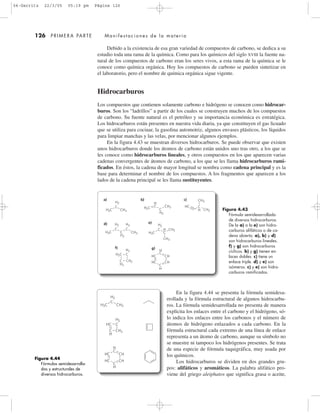 En la figura 4.44 se presenta la fórmula semidesa-
rrollada y la fórmula estructural de algunos hidrocarbu-
ros. La fórmula semidesarrollada no presenta de manera
explícita los enlaces entre el carbono y el hidrógeno, só-
lo indica los enlaces entre los carbonos y el número de
átomos de hidrógeno enlazados a cada carbono. En la
fórmula estructural cada extremo de una línea de enlace
representa a un átomo de carbono, aunque su símbolo no
se muestre ni tampoco los hidrógenos presentes. Se trata
de una especie de fórmula taquigráfica, muy usada por
los químicos.
Los hidrocarburos se dividen en dos grandes gru-
pos: alifáticos y aromáticos. La palabra alifático pro-
viene del griego aleiphatos que significa grasa o aceite,
126 PRIMERA PARTE Manifestaciones de la materia
Debido a la existencia de esa gran variedad de compuestos de carbono, se dedica a su
estudio toda una rama de la química. Como para los químicos del siglo XVIII la fuente na-
tural de los compuestos de carbono eran los seres vivos, a esta rama de la química se le
conoce como química orgánica. Hoy los compuestos de carbono se pueden sintetizar en
el laboratorio, pero el nombre de química orgánica sigue vigente.
Hidrocarburos
Los compuestos que contienen solamente carbono e hidrógeno se conocen como hidrocar-
buros. Son los “ladrillos” a partir de los cuales se construyen muchos de los compuestos
de carbono. Su fuente natural es el petróleo y su importancia económica es estratégica.
Los hidrocarburos están presentes en nuestra vida diaria, ya que constituyen el gas licuado
que se utiliza para cocinar, la gasolina automotriz, algunos envases plásticos, los líquidos
para limpiar manchas y las velas, por mencionar algunos ejemplos.
En la figura 4.43 se muestran diversos hidrocarburos. Se puede observar que existen
unos hidrocarburos donde los átomos de carbono están unidos uno tras otro, a los que se
les conoce como hidrocarburos lineales, y otros compuestos en los que aparecen varias
cadenas convergentes de átomos de carbono, a los que se les llama hidrocarburos rami-
ficados. En éstos, la cadena de mayor longitud se nombra como cadena principal y es la
base para determinar el nombre de los compuestos. A los fragmentos que aparecen a los
lados de la cadena principal se les llama sustituyentes.
Figura 4.43
Fórmula semidesarrollada
de diversos hidrocarburos.
De la a) a la e) son hidro-
carburos alifáticos o de ca-
dena abierta. a), b) y d)
son hidrocarburos lineales.
f) y g) son hidrocarburos
cíclicos. b) y g) tienen en-
laces dobles. c) tiene un
enlace triple. d) y e) son
isómeros. c) y e) son hidro-
carburos ramificados.
CH3
CH2
H3C
H3CH3C
H2
C
H2
C
H2
C
H2
C
H2
C
CH3
CH3
CH3
CH3
CH3
HC
HC
HC
CH
CH
CH3
C
H
C
H
H2C
H2C
H2
H
C
H
C
H
C
C
H2
C
H2
C
a) b) c)
e)d)
f) g)
Figura 4.44
Fórmulas semidesarrolla-
das y estructurales de
diversos hidrocarburos.
CH3H3C
H2
C
HC
HC
HC
CH
CH
C
H2
CH2
H
C
H
C
H
C
04-Garritz 22/3/05 05:19 pm Página 126
 