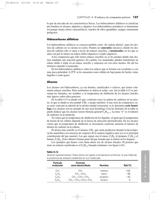 C
A
P
Í
T
U
L
O
1
CAPÍTULO 4 El enlace y los compuestos químicos 127
lo que da una idea de sus características físicas. Los hidrocarburos alifáticos se clasifican
por familias en alcanos, alquenos y alquinos. Los hidrocarburos aromáticos se denominan
así porque tienen olores característicos, muchos de ellos agradables, aunque ciertamente
peligrosos.
Hidrocarburos alifáticos
Los hidrocarburos alifáticos se conocen también como “de cadena abierta”, pues los áto-
mos de carbono no se cierran en ciclos. Pueden ser saturados (alcanos), donde los áto-
mos de carbono sólo se unen a través de enlaces sencillos, o insaturados, en los que se
unen con por lo menos un enlace doble (alquenos) o triple (alquinos).
A los compuestos que sólo tienen enlaces sencillos no se les pueden añadir más áto-
mos mediante una reacción química. En cambio, los insaturados pueden transformar un
enlace doble o triple en un enlace sencillo y enlazarse así con otros átomos. De ahí los
términos saturado e insaturado.
En los hidrocarburos alifáticos, todos los enlaces que se forman son covalentes y con
muy poca polaridad. A 25ºC se les encuentra como sólidos de bajo punto de fusión, como
líquidos o como gases.
Alcanos
Los alcanos son hidrocarburos, ya sea lineales, ramificados o cíclicos, que tienen sola-
mente enlaces sencillos. Para nombrarlos se utiliza el sufijo -ano. En la tabla 4.15 se pre-
sentan las fórmulas, los nombres y la temperatura de ebullición de los alcanos lineales
más ligeros, todos ellos gaseosos.
En la tabla 4.15 se puede ver que, conforme crece la cadena de carbonos en un alca-
no, lo que se añade es una unidad -CH2- o grupo metileno. A una serie de compuestos, cu-
ya serie varía por la adición de la misma unidad estructural, se le denomina serie homó-
loga. Los alcanos son un ejemplo de una serie homóloga. Con las fórmulas de la tabla se
puede deducir que los alcanos tienen fórmula general CnH2nϩ2. La letra “n” es el número
de carbonos en la molécula.
Ya vimos que la temperatura de ebullición de los líquidos, al igual que la temperatura
de fusión de los sólidos depende de la fuerza de atracción intermolecular. En los alcanos
vemos que la temperatura de ebullición se incrementa conforme aumenta el número de
átomos de carbono en la cadena.
El alcano más sencillo es el metano, CH4, que suele producirse durante la descompo-
sición anaeróbica (en ausencia de oxígeno) de la materia orgánica (por eso es el principal
constituyente del gas natural). Los que siguen son el etano, C2H6, el propano, C3H8 y el
butano, C4H10. Estos últimos forman parte del gas licuado que se utiliza en los hogares.
Los ejemplos que hemos visto hasta ahora son de alcanos lineales. El primero que
tiene un isómero ramificado es el C4H10, llamado isobutano (ver figura 4.45).
C
A
P
Í
T
U
L
O
2
C
A
P
Í
T
U
L
O
3
C
A
P
Í
T
U
L
O
4
I
N
T
R
O
D
U
C
C
I
Ó
N
Tabla 4.15
Alcanos representativos. Todos estos son gases a temperatura ambiente, lo que habla de
la presencia de enlaces covalentes en sus moléculas.
Fórmula Fórmula
molecular semi-desarrollada Nombre Teb(°C)
CH4 CH4 metano Ϫ162
C2H6 CH3 —CH3 etano Ϫ89
C3H8 CH3 —CH2—CH3 propano Ϫ42
C4H10 CH3 —CH2—CH2—CH3 butano 0
04-Garritz 22/3/05 05:19 pm Página 127
 