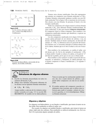 Veamos otros alcanos ramificados. Para ello supongamos
que tenemos un compuesto cuya fórmula molecular es C7H16.
¿Cuántas fórmulas estructurales podemos escribir con esta fór-
mula molecular? En la figura 4.46 se muestran tres de los posi-
bles alcanos con esta fórmula. Se presenta el lineal y los dos
restantes ramificados.
Todos los compuestos de la figura tienen la misma fórmula
molecular, C7H16, pero diferente fórmula semidesarrollada. En
estas condiciones, se dice que tenemos isómeros estructurales.
El compuesto lineal se llama n-heptano. Para nombrar a los
compuestos ramificados tenemos que identificar y expresar sus
diferencias estructurales.
Los dos compuestos ramificados de la figura 4.46 tienen la
misma cadena principal, de seis átomos de carbono, o sea, un
hexano. También tienen el mismo sustituyente, un derivado del
metano, el —CH3. La diferencia está en la posición del mismo.
En el primer caso, se encuentra enlazado al carbono número dos
de la cadena, mientras que en el otro el enlace se da con el terce-
ro.
Para nombrar a los sustituyentes, se cambia el sufijo -ano
del alcano, por -ilo. En los dos ejemplos el sustituyente —CH3
se llama metilo. Cuando se enlaza a la cadena, se le quita la “o”
del final de la palabra, por lo que en este caso se llama metil.
Para nombrar a estos isómeros se indica la posición del sus-
tituyente, su naturaleza y, finalmente, la cadena principal. Así,
el primer compuesto se llama 2-metilhexano, y el segundo 3-
metilhexano.
128 PRIMERA PARTE Manifestaciones de la materia
Figura 4.45
Los dos isómeros del butano. a) n-bu-
tano, o butano lineal. b) Isobutano o
2-metilpropano.
H3C
CH3
H2
H2
C
C
H3C
C
CH3
H CH3
a) b)
Figura 4.46
Fórmulas semidesarrolladas y estructurales de tres
heptanos, dos de ellos ramificados.
H3C
H2
H2 H2
C C C
H2 H2
CH3C C
H3C
CH3
H2 H2
C
H
C CH3
H2
C C
H3C
H2
CH3
H2
C C CH3
H2
C
H
C
1. Escribe las fórmulas desarrolladas de todos los
isómeros del hexano, C6H14.
2. Dibuja cinco fórmulas estructurales diferentes de
los alcanos con las siguientes fórmulas moleculares.
a) C8H18 b) C9H20
Asigna nombre a cada uno de los isómeros estruc-
turales (consulta en la pág. 131 la sección HE-
RRAMIENTA: El nombre de los hidrocarburos).
Toma en cuenta que los sustituyentes pueden tener
uno, dos, tres o cuatro átomos de carbono, y que
puede haber compuestos con más de un sustitu-
yente.
3. El nombre químico del compuesto conocido co-
múnmente como isooctano, que se utiliza como re-
ferencia para medir el octanaje o número de octa-
no de la gasolina, es 2,2,4-trimetilpentano. Dibuja
su fórmula estructural.
TE TOCA A TI:
Estructuras de algunos alcanos
Alquenos y alquinos
Los alquenos son hidrocarburos, ya sea lineales o ramificados, que tienen al menos un en-
lace doble. Para nombrarlos se utiliza el sufijo -eno.
Por su parte, los alquinos son también lineales o ramificados, pero tienen al menos un
enlace triple entre dos carbonos. Para nombrarlos se utiliza la terminación -ino. En la ta-
bla 4.16 se presentan algunos ejemplos de ambos.
04-Garritz 22/3/05 05:19 pm Página 128
 