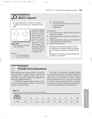 C
A
P
Í
T
U
L
O
1
CAPÍTULO 4 El enlace y los compuestos químicos 131
C
A
P
Í
T
U
L
O
2
C
A
P
Í
T
U
L
O
3
C
A
P
Í
T
U
L
O
4
I
N
T
R
O
D
U
C
C
I
Ó
N
Material:
Las dobles ligaduras
permiten la incorpo-
ración de otros áto-
mos al romperse el
enlace doble y con-
vertirse en sencillo.
Estas reacciones,
llamadas “de adi-
ción”, pueden verifi-
carse por la desapa-
rición del color de la
sustancia añadida.
(ver figura 4.48).
Material
• 5 mL de ciclohexano
• 5 mL de ciclohexeno
• 3 tubos de ensayo
• Un cristal de iodo disuelto en 1 mL de tetra-
cloruro de carbono
• 1 pipeta Beral
Procedimiento
1. En un tubo de ensayo agrega ciclohexano hasta la
mitad de su volumen.
2. En un segundo tubo, agrega igual cantidad de ci-
clohexeno.
3. Añade a ambos tubos, gota a gota, la disolución de
iodo. Agita después de cada adición.
4. Anota tus observaciones.
DESCÚBRELO TÚ:
¿Alcano o alqueno?
¿A cuáles hidrocarburos se les llama “saturados” y
a cuáles se les conoce como “insaturados”? ¿Por
qué?
¿Cuál de los dos hidrocarburos decoloró el iodo?
¿A cuál le llamarías “saturado”?Propón una fórmula
para el compuesto formado en la reacción de adi-
ción.
Al producto de la reacción de adición lo llamarías
¿“saturado” o “insaturado”?
Figura 4.48
Estructura molecular de ciclohe-
xano y ciclohexeno.
Ciclohexano Ciclohexeno
H2
H2C CH2
H2C CH2
H2
C
C
H2
H2C CH
H2C CH
H2
C
C
El procedimiento para asignar nombre a los hidrocarburos está basado en reglas de la Unión Internacional de Quí-
mica Pura y Aplicada (IUPAC, siglas que corresponden a su nombre en inglés “International Union of Pure and
Applied Chemistry”).
El nombre del compuesto indica el número de átomos de la cadena principal de carbono y el tipo de sustitu-
yentes y enlaces presentes.
En la Tabla 4.18 se muestran los prefijos utilizados en la asignación del nombre de los alcanos lineales forma-
dos hasta por diez átomos de carbono. Cuando se tienen de uno a cuatro átomos de carbono, el prefijo deriva del
nombre del alcano. A partir de cinco átomos de carbono se utiliza un prefijo numérico. Por ejemplo, el nombre de
los alcanos o sustituyentes que tienen tres átomos de carbono empezará con el prefijo prop—.
Tabla 4.18
Prefijos que se utilizan para nombrar a los hidrocarburos
Número de átomos de Carbono
1
2
3
4
5
6
El procedimiento para asignar nombre a los hidrocar-
buros está basado en reglas de la Unión Internacional
de Química Pura y Aplicada (IUPAC, siglas que co-
rresponden a su nombre en inglés “International Union
of Pure and Applied Chemistry”).
El nombre del compuesto indica el número de áto-
mos de la cadena principal de carbono y el tipo de sus-
tituyentes y enlaces presentes.
En la tabla 4.18 se muestran los prefijos utilizados
en la asignación del nombre de los alcanos lineales for-
mados hasta por diez átomos de carbono. Cuando se
tienen de uno a cuatro átomos de carbono, el prefijo
deriva del nombre del alcano. A partir de cinco átomos
de carbono se utiliza un prefijo numérico. Por ejemplo,
el nombre de los alcanos o sustituyentes que tienen tres
átomos de carbono empezará con el prefijo prop—.
HERRAMIENTA:
El nombre de los hidrocarburos
Tabla 4.18
Prefijos que se utilizan para nombrar a los hidrocarburos
Número
de átomos
de Carbono 1 2 3 4 5 6 7 8 9 10
Prefijo met- et- prop- but- pent- hex- hept- oct- non- dec-
04-Garritz 22/3/05 05:19 pm Página 131
 