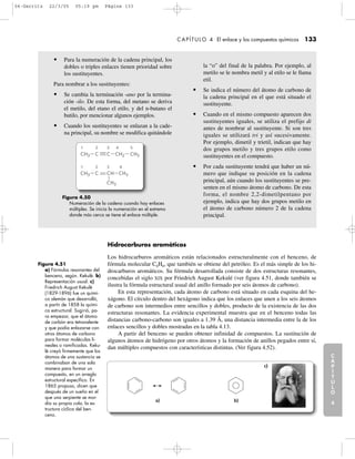 C
A
P
Í
T
U
L
O
1
CAPÍTULO 4 El enlace y los compuestos químicos 133
Hidrocarburos aromáticos
Los hidrocarburos aromáticos están relacionados estructuralmente con el benceno, de
fórmula molecular C6H6, que también se obtiene del petróleo. Es el más simple de los hi-
drocarburos aromáticos. Su fórmula desarrollada consiste de dos estructuras resonantes,
concebidas el siglo XIX por Friedrich August Kekulé (ver figura 4.51, donde también se
ilustra la fórmula estructural usual del anillo formado por seis átomos de carbono).
En esta representación, cada átomo de carbono está situado en cada esquina del he-
xágono. El círculo dentro del hexágono indica que los enlaces que unen a los seis átomos
de carbono son intermedios entre sencillos y dobles, producto de la existencia de las dos
estructuras resonantes. La evidencia experimental muestra que en el benceno todas las
distancias carbono-carbono son iguales a 1.39 Å, una distancia intermedia entre la de los
enlaces sencillos y dobles mostradas en la tabla 4.13.
A partir del benceno se pueden obtener infinidad de compuestos. La sustitución de
algunos átomos de hidrógeno por otros átomos y la formación de anillos pegados entre sí,
dan múltiples compuestos con características distintas. (Ver figura 4.52).
C
A
P
Í
T
U
L
O
2
C
A
P
Í
T
U
L
O
3
C
A
P
Í
T
U
L
O
4
I
N
T
R
O
D
U
C
C
I
Ó
N
• Para la numeración de la cadena principal, los
dobles o triples enlaces tienen prioridad sobre
los sustituyentes.
Para nombrar a los sustituyentes:
• Se cambia la terminación -ano por la termina-
ción -ilo. De esta forma, del metano se deriva
el metilo, del etano el etilo, y del n-butano el
butilo, por mencionar algunos ejemplos.
• Cuando los sustituyentes se enlazan a la cade-
na principal, su nombre se modifica quitándole
la “o” del final de la palabra. Por ejemplo, al
metilo se le nombra metil y al etilo se le llama
etil.
• Se indica el número del átomo de carbono de
la cadena principal en el que está situado el
sustituyente.
• Cuando en el mismo compuesto aparecen dos
sustituyentes iguales, se utiliza el prefijo di
antes de nombrar al sustituyente. Si son tres
iguales se utilizará tri y así sucesivamente.
Por ejemplo, dimetil y trietil, indican que hay
dos grupos metilo y tres grupos etilo como
sustituyentes en el compuesto.
• Por cada sustituyente tendrá que haber un nú-
mero que indique su posición en la cadena
principal, aún cuando los sustituyentes se pre-
senten en el mismo átomo de carbono. De esta
forma, el nombre 2,2-dimetilpentano por
ejemplo, indica que hay dos grupos metilo en
el átomo de carbono número 2 de la cadena
principal.
CH3 CH3CH2C C
1 2 3 4 5
CH3 CH3C CH
CH3
1 2 3 4
Figura 4.51
a) Fórmulas resonantes del
benceno, según. Kekulé. b)
Representación usual. c)
Friedrich August Kekulé
(1829-1896) fue un quími-
co alemán que desarrolló,
a partir de 1858 la quími-
ca estructural. Sugirió, pa-
ra empezar, que el átomo
de carbón era tetravalente
y que podía enlazarse con
otros átomos de carbono
para formar moléculas li-
neales o ramificadas. Keku-
lé creyó firmemente que los
átomos de una sustancia se
combinaban de una sola
manera para formar un
compuesto, en un arreglo
estructural específico. En
1865 propuso, dicen que
después de un sueño en el
que una serpiente se mor-
día su propia cola, la es-
tructura cíclica del ben-
ceno.
a) b)
Figura 4.50
Numeración de la cadena cuando hay enlaces
múltiples. Se inicia la numeración en el extremo
donde más cerca se tiene el enlace múltiple.
c)
04-Garritz 22/3/05 05:19 pm Página 133
 