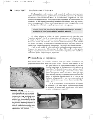 a)
Los enlaces químicos se forman o se rompen a través de procesos conocidos como
“reacciones químicas”. Una de las características más importantes del enlace químico es
la energía involucrada en su formación o ruptura, que se conoce como energía de enlace.
Ésta es una medida de la intensidad de la atracción electrostática neta que existe entre los
dos átomos enlazados y es una manifestación importante en las reacciones químicas de
formación de compuestos a partir de sus elementos y, en general, en cualquier reacción.
¿Puede un solo modelo de enlace explicar las propiedades de todos los compuestos?
O, ¿acaso hay que recurrir a diferentes tipos de enlace? Aún cuando el enlace químico
tenga su origen en razones electrostáticas, existen matices importantes. Para entenderlos,
analicemos algunos compuestos y sus propiedades.
Propiedades de los compuestos
En la materia natural, o en la sintética o artificial, existe gran cantidad de compuestos con
propiedades muy diversas. Basta con levantar la vista y observar desde una mesa de ma-
dera hasta una bolsa de plástico para percatarse de ello. In-
cluso hay materia que no distinguimos en primera instancia,
como el aire. Así, dentro de los compuestos químicos hay al-
gunos que fueron formados por la naturaleza, como el árbol
que nos proveyó de la madera de la mesa o el aire que respi-
ramos; mientras que otros, como los plásticos, han sido crea-
dos por la humanidad. En cualesquiera de los casos, lo que
finalmente se ha producido es uno, varios o una multitud de
enlaces entre los átomos que forman el compuesto (ver figu-
ra 4.6 a, b, y c.
Una de las propiedades fácil de visualizar es el estado
de agregación. ¿Qué puede aportar el análisis de los estados
de agregación de la materia a la naturaleza del enlace quími-
co que se presenta en un compuesto?
El enlace químico puede entenderse por la presencia de una fuerza atractiva neta en-
tre los átomos de los elementos que forman un compuesto. Esta atracción es de naturaleza
electrostática, derivada de la Ley Básica de la Electrostática: las partículas con carga
opuesta se atraen y las de igual signo se repelen. En la formación del enlace químico par-
ticipan, por un lado, los núcleos atómicos, cargados positivamente y, por el otro, los elec-
trones, con carga negativa. Existen atracciones y repulsiones entre estas partículas, pero si
el enlace químico se forma es porque las primeras vencen a las segundas.
El enlace químico es el producto de la atracción electrostática neta que se da entre
las partículas de carga opuesta de los dos átomos que se enlazan.
98 PRIMERA PARTE Manifestaciones de la materia
Figuras 4.6 a, b, y c
Los compuestos participan de diversas for-
mas en nuestra vida, en principio porque
tienen diferentes propiedades tanto físicas
como químicas. a y b) Nadamos en agua
líquida y patinamos en hielo; c) utilizamos
la aspirina para quitarnos el dolor de cabe-
za y los antibióticos para combatir infeccio-
nes; respiramos elementos y compuestos en
estado gaseoso pero nos alimentamos de
sustancias en estado líquido o sólido; noso-
tros mismos tenemos una multitud de com-
puestos distintos en el organismo.
c)b)
04-Garritz 22/3/05 05:19 pm Página 98
 