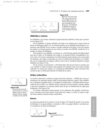 C
A
P
Í
T
U
L
O
1
CAPÍTULO 4 El enlace y los compuestos químicos 137
C
A
P
Í
T
U
L
O
2
C
A
P
Í
T
U
L
O
3
C
A
P
Í
T
U
L
O
4
I
N
T
R
O
D
U
C
C
I
Ó
N
Aldehídos y cetonas
Los aldehídos y las cetonas contienen el grupo funcional carbonilo, mismo que se presen-
ta en la figura 4.55.
En los aldehídos, el grupo carbonilo está unido a un carbono que al menos tiene un
átomo de hidrógeno unido a él. La fórmula química de un aldehído generalmente se re-
presenta como RCOH. En las cetonas, el grupo carbonilo está unido a otros dos átomos
de carbono. La fórmula química de una cetona se escribe como RCOR’, donde R y R’ no
pueden ser átomos de hidrógeno.
Para nombrar a los aldehídos se sustituye la -o del final del nombre del hidrocarburo
base por el sufijo -al. El aldehído más simple es el metanal (CH2O), formaldehído o for-
mol, como se le conoce comúnmente. Se utilizó durante mucho tiempo como conservador
de alimentos, pero ahora su principal uso está en la fabricación de plásticos. Los aldehí-
dos son los responsables de algunos sabores como el de la vainillina (identifica el grupo
aldehído en la figura 4.53a).
En las cetonas, la terminación -o del hidrocarburo del que proviene se sustituye por
-ona. Además se indica el número más pequeño del carbono al que está unido el grupo
carbonilo. La cetona más simple es la 2-propanona (CH3COCH3), mejor conocida como
acetona (la que se utiliza para eliminar el esmalte de las uñas).
Ácidos carboxílicos
Los ácidos carboxílicos contienen el grupo funcional carboxilo, —COOH, por lo que ge-
neralmente son moléculas polares dada la electronegatividad del oxígeno. Para nombrar-
los se antepone la palabra ácido y se reemplaza la terminación -o del hidrocarburo de pro-
cedencia, por el sufijo -oico. Muchos ácidos carboxílicos tienen nombres comunes debido
a que estos compuestos se conocían mucho antes de que se establecieran las reglas para
nombrarlos. (Ver figura 4.56).
Los ácidos carboxílicos están presentes en los alimentos. Por ejemplo, el ácido eta-
noico, conocido como ácido acético, forma parte del vinagre. La leche, el yogurt y algu-
nas frutas también contienen ácidos carboxílicos.
Ésteres
La estructura general de los ésteres es la de la figura 4.57 donde R1 puede ser un átomo
de hidrógeno o un grupo alifático o aromático, y R2 es un grupo alifático o aromático pe-
ro no puede ser un átomo de hidrógeno.
Figura 4.55
a) Grupo funcional carbo-
nilo, con su estructura de
puntos. b) Propanona, la
famosa acetona para lim-
piar el esmalte de uñas.
c) Formol, o formaldehído,
el aldehído en el que se
conservan los cadáveres
en los anfiteatros de medi-
cina.
C O
C
H3C CH3
O
C
H H
O
a) Carbonillo b) Propanona c) Formaldehído
Figura 4.56
Estructura de puntos del
ácido metanoico o fórmico.
Observa que uno de los
enlaces carbono–oxígeno
es doble y el otro sencillo.
H
H
C
O
O
Figura 4.57
Fórmula general de un
éster.
R2
R1
O
O
C
04-Garritz 22/3/05 05:19 pm Página 137
 