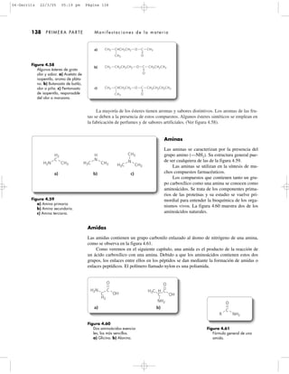 La mayoría de los ésteres tienen aromas y sabores distintivos. Los aromas de las fru-
tas se deben a la presencia de estos compuestos. Algunos ésteres sintéticos se emplean en
la fabricación de perfumes y de sabores artificiales. (Ver figura 4.58).
a) b) c)
H2N
H2
CH3
C
H3C
H
CH3
N
H3C
CH3
CH3
N
O
OH
C
C C
H2N H3C H C
H2
NH2
OH
O
a) b)
138 PRIMERA PARTE Manifestaciones de la materia
Figura 4.58
Algunos ésteres de grato
olor y sabor. a) Acetato de
isopentilo, aroma de pláta-
no. b) Butanoato de butilo,
olor a piña. c) Pentanoato
de isopentilo, responsable
del olor a manzana.
a) CH3 CHCH2CH2 O C CH3
CH3 O
CH3
b) CH3 CH2CH2CH2 O C CH2CH2CH3
O
c) CH3 CHCH2CH2 O C CH2CH2CH2CH3
O
Figura 4.59
a) Amina primaria
b) Amina secundaria.
c) Amina terciaria.
Figura 4.60
Dos aminoácidos esencia-
les, los más sencillos.
a) Glicina. b) Alanina.
O
C
R NH2
Figura 4.61
Fórmula general de una
amida.
Aminas
Las aminas se caracterizan por la presencia del
grupo amino (—NH2). Su estructura general pue-
de ser cualquiera de las de la figura 4.59.
Las aminas se utilizan en la síntesis de mu-
chos compuestos farmacéuticos.
Los compuestos que contienen tanto un gru-
po carboxílico como una amina se conocen como
aminoácidos. Se trata de los componentes prima-
rios de las proteínas y su estudio se vuelve pri-
mordial para entender la bioquímica de los orga-
nismos vivos. La figura 4.60 muestra dos de los
aminoácidos naturales.
Amidas
Las amidas contienen un grupo carbonilo enlazado al átomo de nitrógeno de una amina,
como se observa en la figura 4.61.
Como veremos en el siguiente capítulo, una amida es el producto de la reacción de
un ácido carboxílico con una amina. Debido a que los aminoácidos contienen estos dos
grupos, los enlaces entre ellos en los péptidos se dan mediante la formación de amidas o
enlaces peptídicos. El polímero llamado nylon es una poliamida.
04-Garritz 22/3/05 05:19 pm Página 138
 