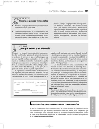 C
A
P
Í
T
U
L
O
1
CAPÍTULO 4 El enlace y los compuestos químicos 139
C
A
P
Í
T
U
L
O
2
C
A
P
Í
T
U
L
O
3
C
A
P
Í
T
U
L
O
4
I
N
T
R
O
D
U
C
C
I
Ó
N
1. Reconoce los grupos funcionales que aparecen en
las moléculas de la figura 4.53:
2. La fórmula molecular C2H6O corresponde a dos
compuestos distintos, uno es un éter y el otro es un
alcohol. Escribe las fórmulas desarrolladas, las es-
tructuras de puntos y los nombres de los dos com-
puestos. Averigua sus propiedades físicas y quími-
cas. Anota las similitudes y las diferencias entre
ellos. ¿Son isómeros estructurales? ¿Crees que es
lógico que tengan propiedades distintas, a pesar de
tener la misma fórmula molecular? ¿Consideras
importante diferenciar los isómeros estructurales?
Justifica tus respuestas y discútelas con tus com-
pañeros.
TE TOCA A TI:
Reconoce grupos funcionales
El etanol y el metanol son dos alcoholes muy pareci-
dos. En sus fórmulas químicas la principal diferencia
es un átomo de carbono, lo que es suficiente para que
uno sea ingerible en bajas cantidades y el otro no. El
etanol en cantidades moderadas puede incluso ayudar
en los procesos digestivos, en tanto que el metanol pro-
duce, en las mismas cantidades, cefalea, vértigos, vómi-
tos, dolor intenso del abdomen, y lo más grave, la ce-
guera y la muerte. ¿Cómo se puede explicar esto?
Si seguimos el camino de ambos alcoholes cuando
son ingeridos por algún individuo, podremos ver que
los dos se absorben más o menos a la misma velocidad.
La eliminación se lleva a cabo principalmente en el
hígado, donde participa una enzima llamada alcohol
–deshidrogenasa, que convierte al etanol y al metanol,
en etanal (o acetaldehído) y metanal (formaldehído o
formol), respectivamente. Después, la misma enzima
transforma al etanal y al metanal, en sus respectivos
ácidos. (Ver figura 4.62).
Los dos efectos tóxicos serios y característicos del
metanol se deben a sus derivados, el metanal y el áci-
do metanoico. Las acciones tóxicas de estas dos sustan-
cias ocurren solamente en el hombre y en otros prima-
tes, por lo que las investigaciones han sido bastante li-
mitadas. Si el metanal es el responsable de la ceguera,
se cree que se debe a la inhibición de la formación del
ATP que se requiere para el funcionamiento de las cé-
lulas en la retina. Si el responsable es el ácido metanoi-
co, el posible mecanismo es que inactiva las enzimas
que contienen hierro y que son responsables del trans-
porte de oxígeno a la retina.
CTS Salud:
¿Por qué etanol y no metanol?
+65
[deshidrogenasa]
[deshidrogenasa]
Metanol
Etanol
Etanal o acetaldehído
Metanal o formaldehído
CH3 CH2
CH3 OH H2C O
OH CH3 CH O
Figura 4.62
Transformación del etanol y el metanol, para dar etanal y me-
tanal. Y para dar los ácidos. La alcohol–deshidrogenasa deshi-
drogena a las moléculas, lo que significa que les quita átomos
de hidrógeno, con lo cual se modifica el grupo funcional.
INTRODUCCIÓN A LOS COMPUESTOS DE COORDINACIÓN
Si bien el carbono es el único elemento capaz de formar infinidad de compuestos distin-
tos, también es claro que la química no termina con él. En general, a los compuestos que
están formados por todos los demás átomos se les llama compuestos inorgánicos. Dentro
de éstos se encuentran los compuestos de coordinación. Su característica es la presencia
de un enlace covalente coordinado.
04-Garritz 22/3/05 05:19 pm Página 139
 