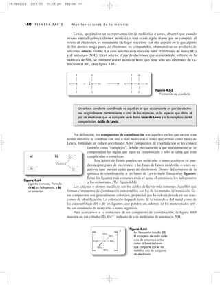 Por definición, los compuestos de coordinación son aquellos en los que un ion o un
átomo metálico se combina con una o más moléculas o iones que actúan como bases de
Lewis, formando un enlace coordinado. A los compuestos de coordinación se les conoce
también como “complejos”, debido precisamente a que anteriormente no se
comprendían las reglas que rigen su composición y sólo se sabía que eran
complicadas o complejas.
Los ácidos de Lewis pueden ser moléculas o iones positivos (si pue-
den aceptar pares de electrones) y las bases de Lewis moléculas o iones ne-
gativos (que puedan ceder pares de electrones). Dentro del contexto de la
química de coordinación, a las bases de Lewis suele llamárseles ligantes.
Entre los ligantes más comunes están el agua, el amoniaco, los halogenuros
y los oxianiones. (Ver figura 4.64).
Los cationes o átomos metálicos son los ácidos de Lewis más comunes. Aquéllos que
forman compuestos de coordinación más estables son los de los metales de transición. Es-
tos compuestos son generalmente coloridos, propiedad que ha sido explotada en sus reac-
ciones de identificación. La coloración depende tanto de la naturaleza del metal como de
las características del o de los ligantes, que pueden ser, además de los mencionados arri-
ba, un sinnúmero de moléculas o iones orgánicos.
Para acercarnos a la estructura de un compuesto de coordinación, la figura 4.65
muestra un ion cobalto (II), Co3ϩ
, rodeado de seis moléculas de amoniaco, NH3.
Lewis, apoyándose en su representación de moléculas o iones, observó que cuando
en una entidad química (átomo, molécula o ion) existe algún átomo que no completa el
octeto de electrones, es sumamente fácil que reaccione con otra especie en la que alguno
de los átomos tenga pares de electrones no compartidos, obteniéndose un producto de
adición o aducto estable. Un caso sencillo es la reacción entre el trifloruro de boro (BF3)
y el amoniaco (NH3). En el aducto, el par de electrones que se encontraba solitario en la
molécula de NH3, se comparte con el átomo de boro, que tiene sólo seis electrones de va-
lencia en el BF3. (Ver figura 4.63).
140 PRIMERA PARTE Manifestaciones de la materia
F
F
F B
F
F
F B
H
H
ϩ N H
H
H
N H
Figura 4.64
Ligantes comunes. Fórmula
de a) un halogenuro, y b)
un oxianión.
Br
O
O
O C
Ϫ
Ϫ
Ϫ
a) b)
Figura 4.65
Ion hexaamín cobalto (III).
El nitrógeno de cada molé-
cula de amoniaco actúa
como la base de Lewis
que comparte con el ion
metálico uno de sus pares
de electrones.
H3N NH3
NH3
NH3
NH3
NH3
Co
3ϩ
Un enlace covalente coordinado es aquél en el que se comparte un par de electro-
nes originalmente perteneciente a una de las especies. A la especie que dona el
par de electrones que se comparte se le llama base de Lewis y a la receptora de tal
compartición, ácido de Lewis.
Figura 4.63
Formación de un aducto.
04-Garritz 22/3/05 05:19 pm Página 140
 