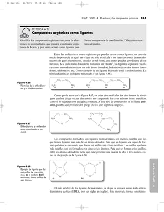 C
A
P
Í
T
U
L
O
1
CAPÍTULO 4 El enlace y los compuestos químicos 141
C
A
P
Í
T
U
L
O
2
C
A
P
Í
T
U
L
O
3
C
A
P
Í
T
U
L
O
4
I
N
T
R
O
D
U
C
C
I
Ó
N
Los compuestos formados con ligantes monodentados son menos estables que los
que tienen ligantes con más de un átomo donador. Para que un ligante sea capaz de for-
mar quelatos, es necesario que forme un anillo con el ion metálico. Los anillos quelatos
más estables son los formados por cinco o seis átomos. Para que se formen estos anillos,
entre los átomos donadores tiene que estar presente una cadena de dos o tres átomos, co-
mo en el ejemplo de la figura 4.68.
Como puede verse en la figura 4.67, en estas dos moléculas los dos átomos de nitró-
geno pueden dirigir su par electrónico no compartido hacia un mismo átomo metálico,
como si lo sujetaran con una pinza o tenaza. A este tipo de compuestos se les llama que-
latos, palabra que proviene del griego chelos, que significa cangrejo.
Identifica los compuestos orgánicos con pares de elec-
trones no compartidos, que pueden clasificarse como
bases de Lewis, y por tanto, actuar como ligantes para
formar compuestos de coordinación. Dibuja sus estruc-
turas de puntos.
TE TOCA A TI:
Compuestos orgánicos como ligantes
Figura 4.66
Fórmulas de la etilendiami-
na y la dietilentriamina.
Figura 4.67
Etilendiamina y trietilendia-
mina coordinadas a un
metal.
Figura 4.68
Ejemplo de ligante que for-
ma anillos de cinco áto-
mos, a) el oxalato. b) El
malonato, forma anillos de
seis átomos.
CH2 CH2
H2N NH2
CH2 CH2
H2N NH
CH2 CH2
NH2
CH2 CH2
NH2
NH2
H2N H2N CH2NH
M
M
CH2
CH2
CH2
CH2
C
O O
O
M
O O
M
O
C
C C
O O
a) b)
El más célebre de los ligantes hexadentados es el que se conoce como ácido etilen-
diamintetra-acético (EDTA, por sus siglas en inglés). Esta molécula forma simultánea-
Entre las moléculas o iones orgánicos que pueden actuar como ligantes, un caso de
mucha importancia es aquél en el que una sola molécula o ion tiene dos o más átomos do-
nadores de pares electrónicos, situados de tal forma que ambos pueden coordinarse al ion
metálico. Si a cada átomo donador le llamamos un “diente”, los ligantes se pueden clasifi-
car como monodentados (con un solo átomo donador), bidentados (con dos átomos dona-
dores), tridentados, etc. Como ejemplo de un ligante bidentado está la etilendiamina. La
trietilendiamina es un ligante tridentado. (Ver figura 4.66).
04-Garritz 22/3/05 05:19 pm Página 141
 