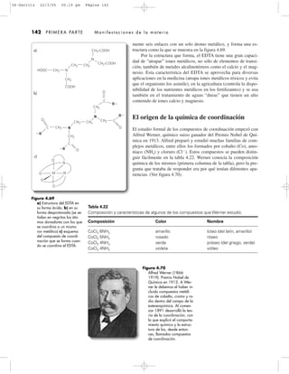 mente seis enlaces con un solo átomo metálico, y forma una es-
tructura como la que se muestra en la figura 4.69.
Por la estructura que forma, el EDTA tiene una gran capaci-
dad de “atrapar” iones metálicos, no sólo de elementos de transi-
ción, también de metales alcalinotérreos como el calcio y el mag-
nesio. Esta característica del EDTA se aprovecha para diversas
aplicaciones en la medicina (atrapa iones metálicos tóxicos y evita
que el organismo los asimile), en la agricultura (controla la dispo-
nibilidad de los nutrientes metálicos en los fertilizantes) y se usa
también en el tratamiento de aguas “duras” que tienen un alto
contenido de iones calcio y magnesio.
El origen de la química de coordinación
El estudio formal de los compuestos de coordinación empezó con
Alfred Werner, químico suizo ganador del Premio Nobel de Quí-
mica en 1913. Alfred preparó y estudió muchas familias de com-
plejos metálicos, entre ellos los formados por cobalto (Co), amo-
niaco (NH3) y cloruro (ClϪ
). Estos compuestos se pueden distin-
guir fácilmente en la tabla 4.22. Werner conocía la composición
química de los mismos (primera columna de la tabla), pero la pre-
gunta que trataba de responder era por qué tenían diferentes apa-
riencias. (Ver figura 4.70).
142 PRIMERA PARTE Manifestaciones de la materia
Figura 4.69
a) Estructura del EDTA en
su forma ácida, b) en su
forma desprotonada (se se-
ñalan en negritas los áto-
mos donadores con los que
se coordina a un mismo
ion metálico) c) esquema
del compuesto de coordi-
nación que se forma cuan-
do se coordina el EDTA.
Figura 4.70
Alfred Werner (1866-
1919). Premio Nobel de
Química en 1913. A Wer-
ner le debemos el haber in-
cluido compuestos metáli-
cos de cobalto, cromo y ro-
dio dentro del campo de la
estereoquímica. Al comen-
zar 1891 desarrolló la teo-
ría de la coordinación, con
la que explicó el comporta-
miento químico y la estruc-
tura de los, desde enton-
ces, llamados compuestos
de coordinación.
CH2-COOH
CH2-COOHCH2CH2
CH2
COOH
N
NCH2HOOC
a)
ϪO
OϪ
OϪ
O
O
O
O
O
O
O
C
C
C
CH2
CH2C
O
ϪO
CH2 CH2
CH2
CH2
N
N
NM
N
b)
c)
Tabla 4.22
Composición y características de algunos de los compuestos que Werner estudió.
Composición Color Nombre
CoCl3 6NH3 amarillo lúteo (del latín, amarillo)
CoCl3 5NH3 rosado róseo
CoCl3 4NH3 verde práseo (del griego, verde)
CoCl3 4NH3 violeta vióleo
04-Garritz 22/3/05 05:19 pm Página 142
 