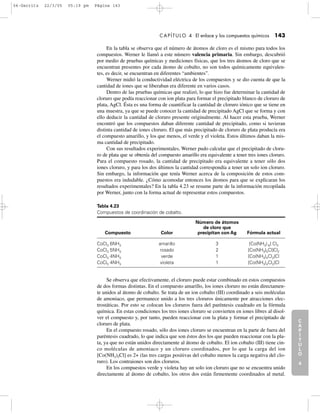 C
A
P
Í
T
U
L
O
1
CAPÍTULO 4 El enlace y los compuestos químicos 143
C
A
P
Í
T
U
L
O
2
C
A
P
Í
T
U
L
O
3
C
A
P
Í
T
U
L
O
4
I
N
T
R
O
D
U
C
C
I
Ó
N
En la tabla se observa que el número de átomos de cloro es el mismo para todos los
compuestos. Werner le llamó a este número valencia primaria. Sin embargo, descubrió
por medio de pruebas químicas y mediciones físicas, que los tres átomos de cloro que se
encuentran presentes por cada átomo de cobalto, no son todos químicamente equivalen-
tes, es decir, se encuentran en diferentes “ambientes”.
Werner midió la conductividad eléctrica de los compuestos y se dio cuenta de que la
cantidad de iones que se liberaban era diferente en varios casos.
Dentro de las pruebas químicas que realizó, lo que hizo fue determinar la cantidad de
cloruro que podía reaccionar con ion plata para formar el precipitado blanco de cloruro de
plata, AgCl. Ésta es una forma de cuantificar la cantidad de cloruro iónico que se tiene en
una muestra, ya que se puede conocer la cantidad de precipitado AgCl que se forma y con
ello deducir la cantidad de cloruro presente originalmente. Al hacer esta prueba, Werner
encontró que los compuestos daban diferente cantidad de precipitado, como si tuvieran
distinta cantidad de iones cloruro. El que más precipitado de cloruro de plata producía era
el compuesto amarillo, y los que menos, el verde y el violeta. Estos últimos daban la mis-
ma cantidad de precipitado.
Con sus resultados experimentales, Werner pudo calcular que el precipitado de cloru-
ro de plata que se obtenía del compuesto amarillo era equivalente a tener tres iones cloruro.
Para el compuesto rosado, la cantidad de precipitado era equivalente a tener sólo dos
iones cloruro, y para los dos últimos la cantidad correspondía a tener un solo ion cloruro.
Sin embargo, la información que tenía Werner acerca de la composición de estos com-
puestos era indudable. ¿Cómo acomodar entonces los átomos para que se explicaran los
resultados experimentales? En la tabla 4.23 se resume parte de la información recopilada
por Werner, junto con la forma actual de representar estos compuestos.
Tabla 4.23
Compuestos de coordinación de cobalto.
Número de átomos
de cloro que
Compuesto Color precipitan con Ag Fórmula actual
CoCl3 6NH3 amarillo 3 [Co(NH3) 6] Cl3
CoCl3 5NH3 rosado 2 [Co(NH3)5Cl]Cl2
CoCl3 4NH3 verde 1 [Co(NH3)4Cl2]Cl
CoCl3 4NH3 violeta 1 [Co(NH3)4Cl2]Cl
Se observa que efectivamente, el cloruro puede estar combinado en estos compuestos
de dos formas distintas. En el compuesto amarillo, los iones cloruro no están directamen-
te unidos al átomo de cobalto. Se trata de un ion cobalto (III) coordinado a seis moléculas
de amoniaco, que permanece unido a los tres cloruros únicamente por atracciones elec-
trostáticas. Por esto se colocan los cloruros fuera del paréntesis cuadrado en la fórmula
química. En estas condiciones los tres iones cloruro se convierten en iones libres al disol-
ver el compuesto y, por tanto, pueden reaccionar con la plata y formar el precipitado de
cloruro de plata.
En el compuesto rosado, sólo dos iones cloruro se encuentran en la parte de fuera del
paréntesis cuadrado, lo que indica que son éstos dos los que pueden reaccionar con la pla-
ta, ya que no están unidos directamente al átomo de cobalto. El ion cobalto (III) tiene cin-
co moléculas de amoniaco y un cloruro coordinados, por lo que la carga del ion
[Co(NH3)5Cl] es 2+ (las tres cargas positivas del cobalto menos la carga negativa del clo-
ruro). Los contraiones son dos cloruros.
En los compuestos verde y violeta hay un solo ion cloruro que no se encuentra unido
directamente al átomo de cobalto, los otros dos están firmemente coordinados al metal.
04-Garritz 22/3/05 05:19 pm Página 143
 